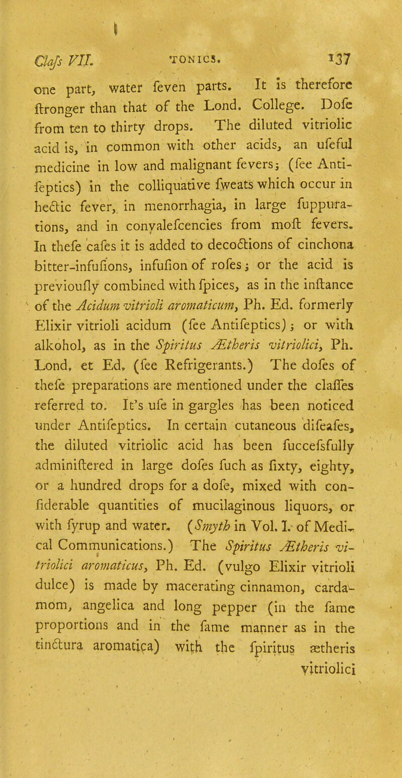 one part, water feven parts. It is thereiore ftronger than that of the Lond. College. Dole from ten to thirty drops. The diluted vitriolic acid is, in common with other acids, an ufeful medicine in low and malignant feversj (fee Anti- feptics) in the colliquative fweats which occur in hedtic fever, in menorrhagia, in large fuppura- tions, and in convalefcencies from moft fevers. In thefe cafes it is added to decodtions of cinchona bitter-infufions, infufion of rofesj or the acid is previoufly combined with fpices, as in the inftance \ of the Acidum vitrioli aromaticum, Ph. Ed. formerly Elixir vitrioli acidum (fee Antifeptics] j or with alkohol, as in the Spiritus JEtheris vitriolici, Ph. Lond. et Ed. (fee Refrigerants.) The dofes of thefe preparations are mentioned under the claffes referred to. It’s ufe in gargles has been noticed under Antifeptics. In certain cutaneous difeafes, the diluted vitriolic acid has been fuccefsfully adminiftered in large dofes fuch as fixty, eighty, or a hundred drops for a dofe, mixed with con- fiderable quantities of mucilaginous liquors, or with fjrrup and water. (Smyth in Vol. I. of MedL cal Communications.) The Spiritus JEtheris vi- triolici aromaticusy Ph. Ed. (vulgo Elixir vitrioli dulce) is made by macerating cinnamon, carda- mom, angelica and long pepper (in the fame proportions and in the fame manner as in the tindtura aromatica) with the fpiritus aetheris yitriolici