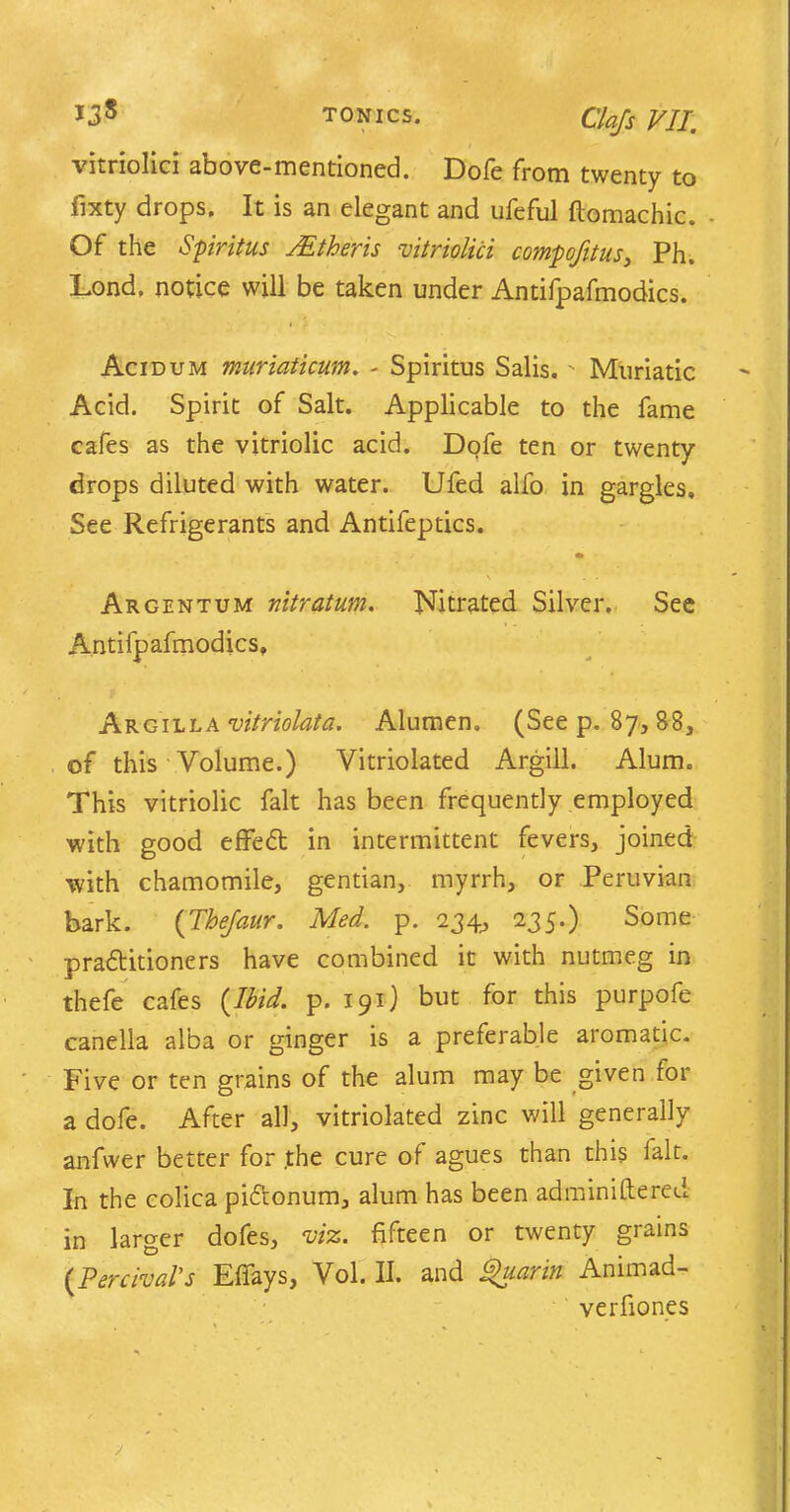 vitriolic! above-mentioned. Dofe from twenty to fixty drops. It is an elegant and ufeful ftomachic. Of the Spiritus JEtheris vitriolici compofttus, Ph. Lond. notice will be taken under Antifpafmodics. Acidum muriaticum. - Spiritus Salis.' Muriatic Acid. Spirit of Salt. Applicable to the fame cafes as the vitriolic acid. Dofe ten or twenty drops diluted with water. Ufed alfo in gargles. See Refrigerants and Antifeptics. Argentum vitratum. Nitrated Silver. See Antifpafmodics, Argilla vitriolata. Alumen. (See p. 87, 88, of this Volume.) Vitriolated Argill. Alum. This vitriolic fait has been frequently employed with good effect in intermittent fevers, joined with chamomile, gentian, myrrh, or Peruvian bark. (Thejaur. Med. p. 234, 235.) Some pradtitioners have combined it with nutmeg in thefe cafes {Ibid. p. 191) but for this purpofe canella alba or ginger is a preferable aromatic. Five or ten grains of the alum may be given for a dofe. After all, vitriolated zinc will generally anfwer better for .the cure of agues than this ialt. In the colica pidtonum, alum has been adminiftered in larger dofes, viz. fifteen or twenty grains (Percival's Elfays, Vol. II. and VhiaTin Animad- verfiones