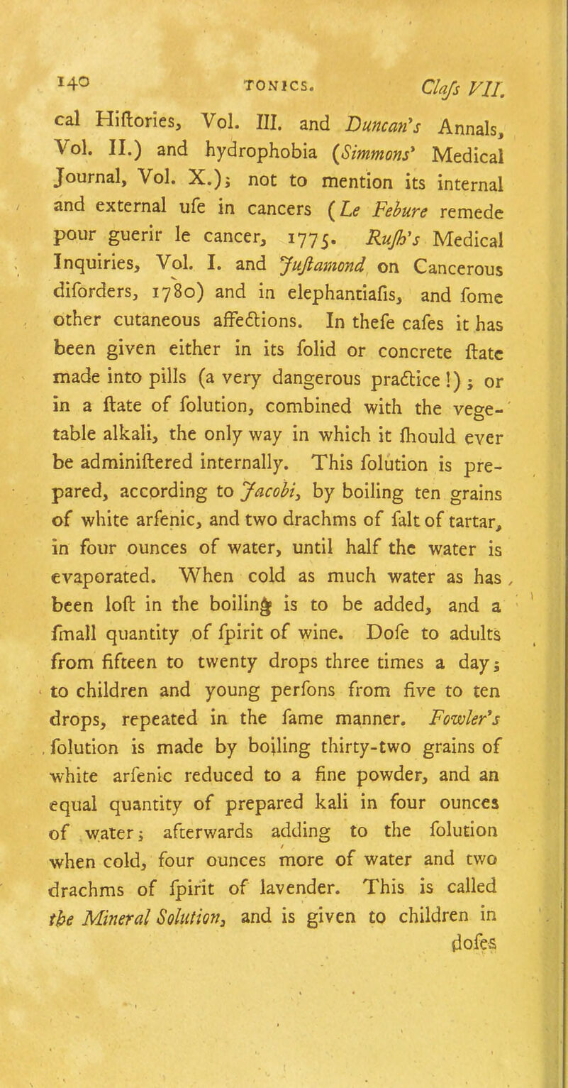 cal Hiftories, Vol. III. and Duncan's Annals, Yol. II.) and hydrophobia (Simmons' Medical Journal, Vol. X.); not to mention its internal and external ufe in cancers (le Febure remede pour guerir le cancer, 1775. Rub's Medical Inquiries, Vol. I. and JuJtamond on Cancerous diforders, 1780) and in elephantiafis, and fome other cutaneous affedlions. In thefe cafes it has been given either in its folid or concrete Hate made into pills (a very dangerous practice 1); or in a ftate of folution, combined with the vege- table alkali, the only way in which it fhould ever be adminiftered internally. This folution is pre- pared, according to Jacobi, by boiling ten grains of white arfenic, and two drachms of fait of tartar, in four ounces of water, until half the water is evaporated. When cold as much water as has , been loft in the boiling is to be added, and a fmall quantity of fpirit of wine. Dofe to adults from fifteen to twenty drops three times a day; to children and young perfons from five to ten drops, repeated in the fame manner. Fowler's , folution is made by boiling thirty-two grains of white arfenic reduced to a fine powder, and an equal quantity of prepared kali in four ounces of water; afterwards adding to the folution / when cold, four ounces more of water and two drachms of fpirit of lavender. This is called the Mineral Solution, and is given to children in dofes