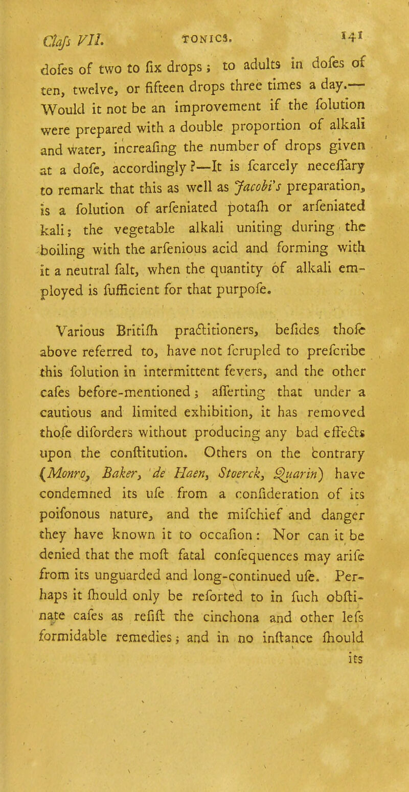 dofes of two to fix drops ; to adults in dofes of ten, twelve, or fifteen drops three times a day. Would it not be an improvement if the folution were prepared with a double piopoition of alkali and water, increafing the number of drops given at a dofe, accordingly ?—It is fcarcely neceilary to remark that this as well as Jacobis preparation, is a folution of arfeniated potafh or arfeniated kali; the vegetable alkali uniting during the boiling with the arfenious acid and forming with it a neutral fait, when the quantity of alkali em- ployed is fufficient for that purpofe. - . . r Various Britifh practitioners, befides thofe above referred to, have not fcrupled to preferibe this folution in intermittent fevers, and the other cafes before-mentioned; aflerting that under a cautious and limited exhibition, it has removed thofe diforders without producing any bad effeCts upon the conftitution. Others on the contrary (Monro, Baker, de Haen, Stoerck, Shiarin') have condemned its life from a confideration of its poifonous nature, and the mifehief and danger they have known it to occafion : Nor can it be denied that the mod fatal confequences may arife from its unguarded and long-continued ufe. Per- haps it fhould only be reforted to in fuch obfti- nate cafes as refill the cinchona and other lefs formidable remedies j and in no inftance fhould its