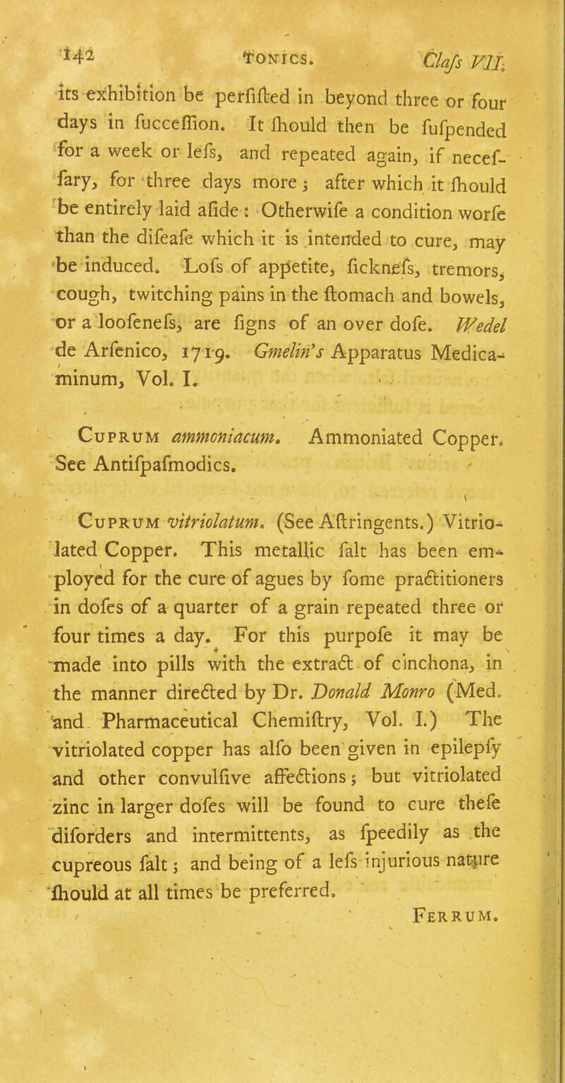 Oafs VII, its exhibition be perfifted in beyond three or four days in fucceflion. It fliould then be fufpended for a week or lefs, and repeated again, if necef- fary, for three days more; after which it fhould be entirely laid afide : Otherwife a condition worfe than the difeafe which it is intended to cure, may be induced. Lofs of appetite, ficknefs, tremors, cough, twitching pains in the ftomach and bowels, or a loofenefs, are figns of an over dofe. Wedel de Arfenico, 1719. Gmelin's Apparatus Medica^ minum, Vol. I. Cuprum ammcniacuni. Ammoniated Copper. See Antifpafmodics. Cuprum vitriolatum. (See Aftringents.) Vitrio- lated Copper. This metallic fait has been em- ployed for the cure of agues by fome practitioners in dofes of a quarter of a grain repeated three or four times a day. For this purpofe it may be 'made into pills with the extract of cinchona, in the manner directed by Dr. Donald Monro (Med. and Pharmaceutical Chemiftry, Vol. I.) The vitriolated copper has alfo been given in epilepfy and other convullive affedtions; but vitriolated zinc in larger dofes will be found to cure thefe diforders and intermittents, as fpeedily as the cupreous fait •, and being of a lefs injurious nature lhould at all times be preferred. Ferrum.