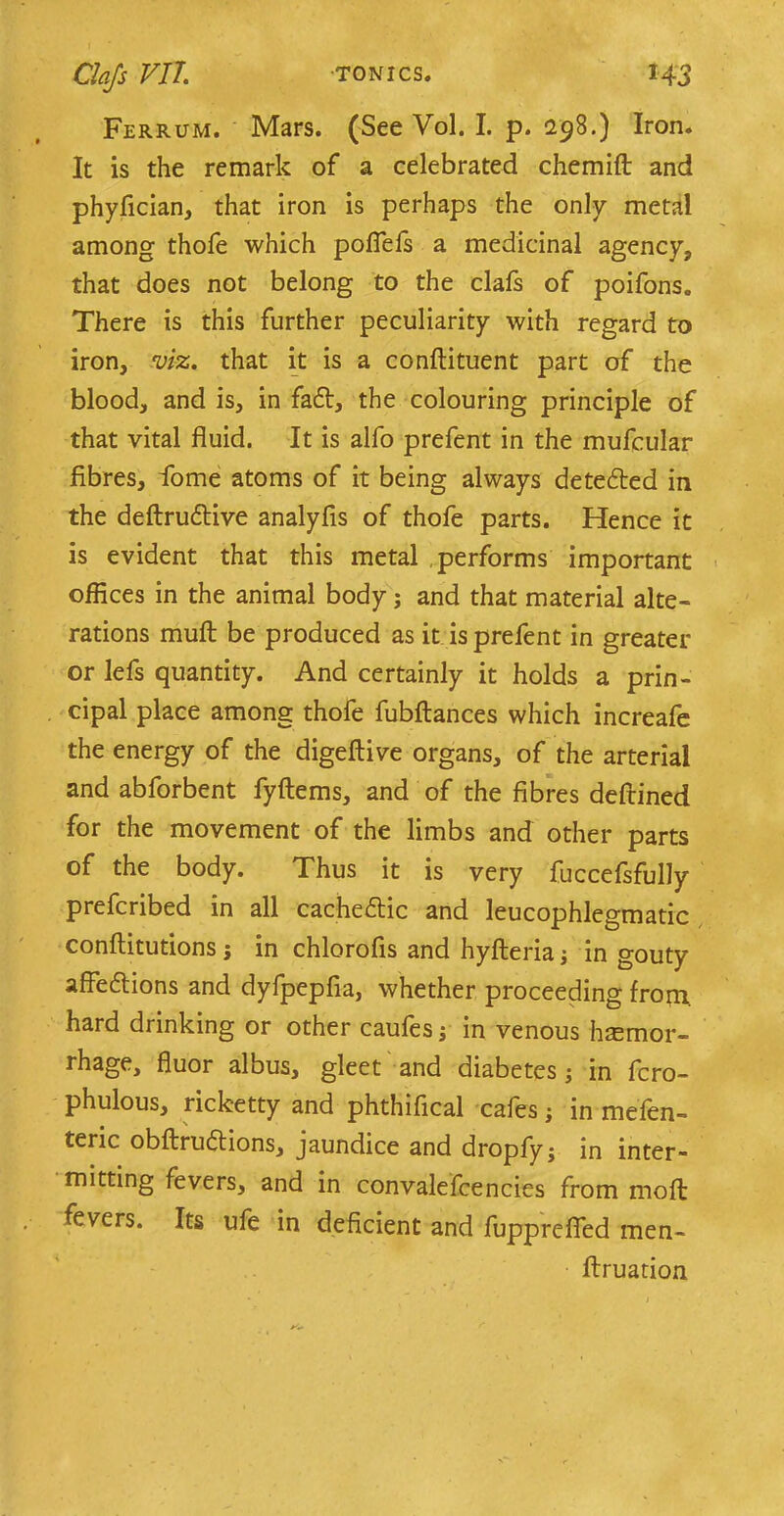 Ferrum. Mars. (See Vol. I. p. 298.) Iron. It is the remark of a celebrated chemift and phyfician, that iron is perhaps the only metal among thofe which pofiefs a medicinal agency, that does not belong to the clafs of poifons. There is this further peculiarity with regard to iron, viz. that it is a conftituent part of the blood, and is, in fafr, the colouring principle of that vital fluid. It is alfo prefent in the mufcular fibres, fome atoms of it being always detected in the deftruttive analyfis of thofe parts. Hence it is evident that this metal performs important offices in the animal body; and that material alte- rations mult be produced as it is prefent in greater or lefs quantity. And certainly it holds a prin- cipal place among thofe fubftances which increafe the energy of the digeftive organs, of the arterial and abforbent fyftems, and of the fibres deftined for the movement of the limbs and other parts of the body. Thus it is very fuccefsfully prefcribed in all cachectic and leucophlegmatic conftitutions j in chlorofis and hyfteria; in gouty affe&ions and dyfpepfia, whether proceeding from, hard drinking or other caufes; in venous haemor- rhage, fluor albus, gleet and diabetes; in fcro- phulous, ricketty and phthifical cafes; in mefen- teric obftruftions, jaundice and dropfyj in inter- mitting fevers, and in convalefcencies from moft fevers. Its ufe in deficient and fupprefied men- ftruation