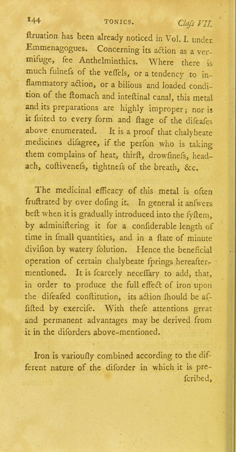 x44 tonics. ciajs Vlt ftruation has been already noticed in Vol. I. under Emmenagogues. Concerning its adtion as a ver- mifuge, fee Anthelminthics. Where there is much fulnefs of the veffels, or a tendency to in- flammatory adtion, or a bilious and loaded condi- tion of the domach and intedinal canal, this metal and its preparations are highly improper 3 nor is it fuited to every form and dage of the difeafes above enumerated. It is a proof that chalybeate medicines difagree, if the perfon who is taking them complains of heat, third, drowfmefs, head- ach, coftivenefs, tightnefs of the breath, &c. The medicinal efficacy of this metal is often fruftrated by ever dofing it. In general it anfwers bed when it is gradually introduced into the fydem, by adminidering it for a confiderable length of time in fmall quantities, and in a date of minute divifion by watery folution. Hence the beneficial operation of certain chalybeate fprings hereafter- - mentioned. It is fcarcely neceflary to add, that, in order to produce the full effedl of iron upon the difeafed conditution, its adtion fhould be af- fided by exercife. With thefe attentions great and permanent advantages may be derived from < 1 it in the diforders above-mentioned. Iron is varioudy combined according to the dif- ferent nature of the diforder in which it is pre- feribed.
