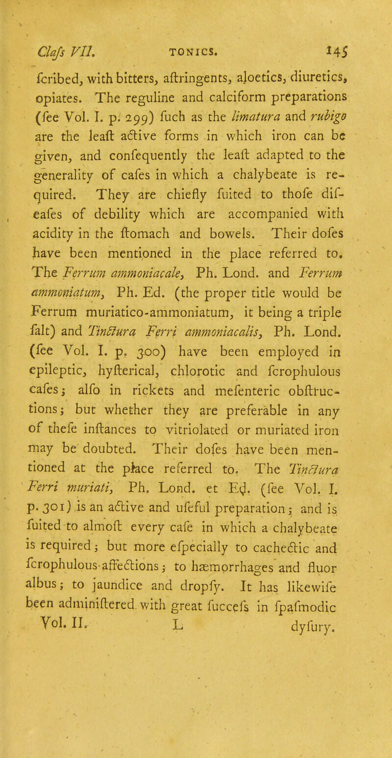fcribed, with bitters, aftringents, ajoetics, diuretics, opiates. The reguline and calciform preparations (fee Vol. I. p. 299) fuch as the limatura and rubigo are the leaf: adtive forms in which iron can be given, and confequently the lead adapted to the generality of cafes in which a chalybeate is re- quired. They are chiefly fuited to thofe dif- eafes of debility which are accompanied with acidity in the flromach and bowels. Their dofes have been mentioned in the place referred to. The Ferrum ammoniac ale, Ph. Lond. and Ferrum ammoniatum, Ph. Ed. (the proper title would be Ferrum muriatico-ammoniatum, it being a triple fait) and Tinftura Ferri ammoniacalis, Ph. Lond. (fee Vol. I. p. 300) have been employed in epileptic, hy fieri cal, chlorotic and fcrophulous cafes j alfo in rickets and mefenteric obflruc- tions; but whether they are preferable in any of thefe inftances to vitriolated or muriated iron may be doubted. Their dofes have been men- tioned at the place referred to. The TincJura Ferri muriati, Ph. Lond. et E<,L (fee Vol. I. p. 301) is an adtive and ufeful preparation; and is fuited to almoft every cafe in which a chalybeate is required; but more efpecially to cachedtic and fcrophulous-afledlions ,• to haemorrhages and fluor albus; to jaundice and dropfy. It has likewife been adminiftered. with great fuccefs in fpafmodic
