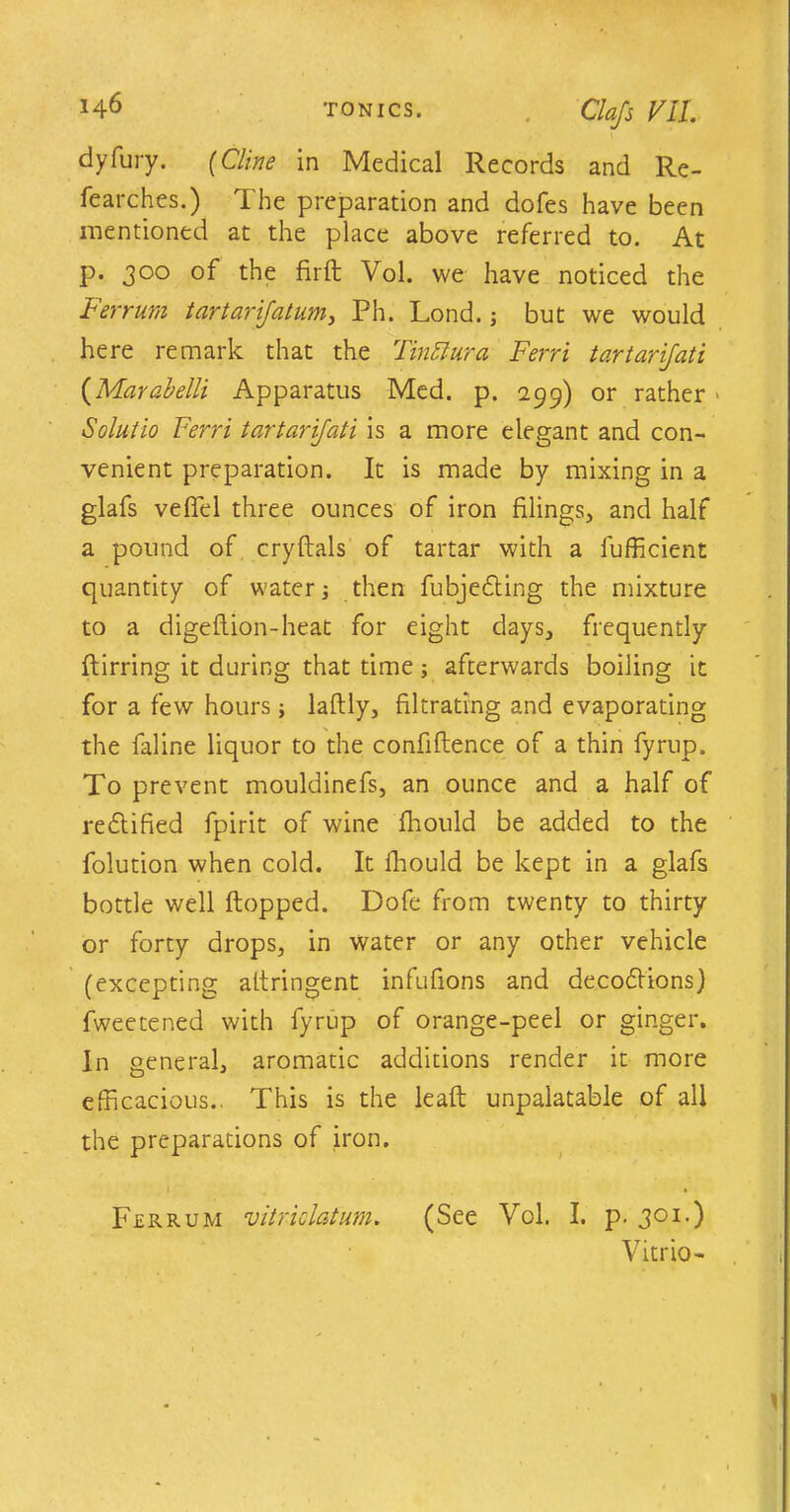 Cla/s VU. dyfury. (Cline in Medical Records and Re- fearches.) The preparation and doles have been mentioned at the place above referred to. At p. 300 of the fir ft Vol. we have noticed the Ferrum tartarifatum, Ph. Lond.; but we would here remark that the TinElura Ferri tartarijati (Marabelli Apparatus Med. p. 299) or rather ■ Solutio Ferri tartarijati is a more elegant and con- venient preparation. It is made by mixing in a glafs veffel three ounces of iron filings, and half a pound of cry Hals of tartar with a fufficient quantity of water j then fubjedting the mixture to a digeftion-heat for eight days, frequently ftirring it during that time; afterwards boiling it for a few hours ; laftly, filtrating and evaporating the faline liquor to the confiftence of a thin fyrup. To prevent mouldinefs, an ounce and a half of rectified fpirit of wine fhould be added to the folution when cold. It fhould be kept in a glafs bottle well flopped. Dofe from twenty to thirty or forty drops, in water or any other vehicle (excepting allringent infufions and decoilions) fweetened with fyrup of orange-peel or ginger. In general, aromatic additions render it more efficacious.. This is the leafl unpalatable of all the preparations of iron. Ferrum vitriclatum. (See Vol. I. p. 301.) Vitrio- 1