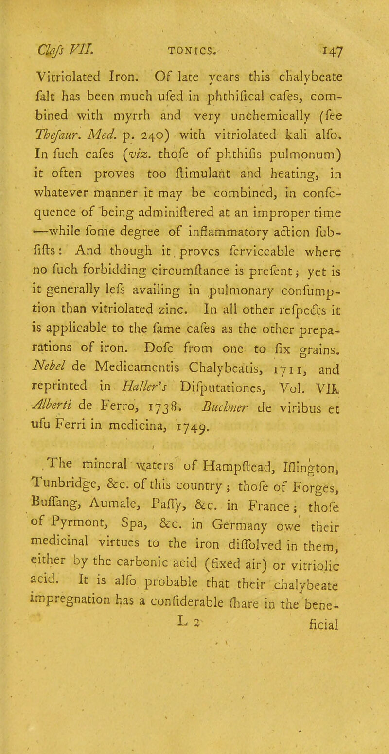 Vitriolated Iron. Of late years this chalybeate fait has been much ufed in phthifical cafes, com- bined with myrrh and very unchemically (fee Thejaur. Med. p. 240) with vitriolated kali alfo. In fuch cafes (viz. thofe of phthifis pulmonum) it often proves too ftimulant and heating, in whatever manner it may be combined, in confe- quence of being adminiftered at an improper time —while fome degree of inflammatory adtion fub- flfts: And though it, proves ferviceable where no fuch forbidding circumflance is prefent; yet is it generally lefs availing in pulmonary confump- tion than vitriolated zinc. In all other refpe&s it is applicable to the fame cafes as the other prepa- rations of iron. Dofe from one to fix grains. Nebel de Medicamentis Chalybeatis, 1711, and reprinted in Haller's Difputationes, Vol. Vlk Alberti de Ferro, 1738. Buchner de viribus et ufu Ferri in medicina, 1749. / The mineral paters of Hampftead, Iflington, Tunbridge, &c. of this country ; thofe of Forges, Buflang, Aumale, Pafiy, &c. in France; thofe of Pyrmont, Spa, &c. in Germany owe their medicinal virtues to the iron diflblved in them, either by the carbonic acid (fixed air) or vitriolic acid. It is alfo probable that their chalybeate impregnation has a conflderable (hare in the bene- k 2 ficial ^ \