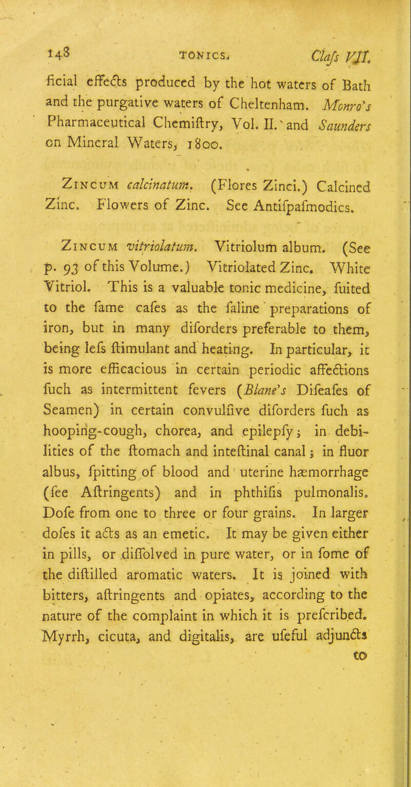 ficial effedts produced by the hot waters of Bath and the purgative waters of Cheltenham. Monro's Pharmaceutical Chemiiry, Vol. Il.'and Saunders on Mineral Waters, 1800. Zincum calcinatum. (Flores Zinci.) Calcined Zinc. Flowers of Zinc. See Antifpafmodics. Zin cum vitriolatum, Vitriolum album. (See p. 93 of this Volume.) Vitriolated Zinc. White Vitriol. This is a valuable tonic medicine, fuited to the fame cafes as the faline preparations of iron, but in many diforders preferable to them, being lefs ftimulant and heating. In particular, it is more efficacious in certain periodic affedtions fuch as intermittent fevers (Blands Difeafes of Seamen) in certain convulhve diforders fuch as hooping-cough, chorea, and epilepfy; in debi- lities of the ftomach and inteftinal canal; in fluor albus, fpitting of blood and uterine haemorrhage (fee Aftringents) and in phthifis pulmonalis. Dofe from one to three or four grains. In larger dofes it adts as an emetic. It may be given either in pills, or diffolved in pure water, or in fome of the diftilled aromatic waters. It is joined with bitters, aftringents and opiates, according to the nature of the complaint in which it is preferibed. Myrrh, cicuta, and digitalis, are ufeful adjuncts