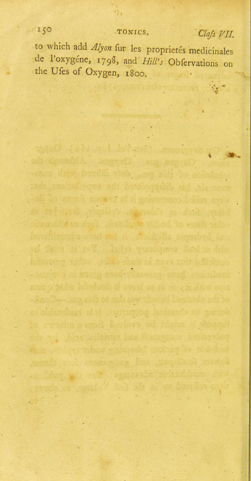 z5° tonics. ClafsVII, to which add Alyon fur les proprietes medicinales de l’oxygene, 1798, and Hill’s Obfervations on the Ufes of Oxygen, 1800. * i -9