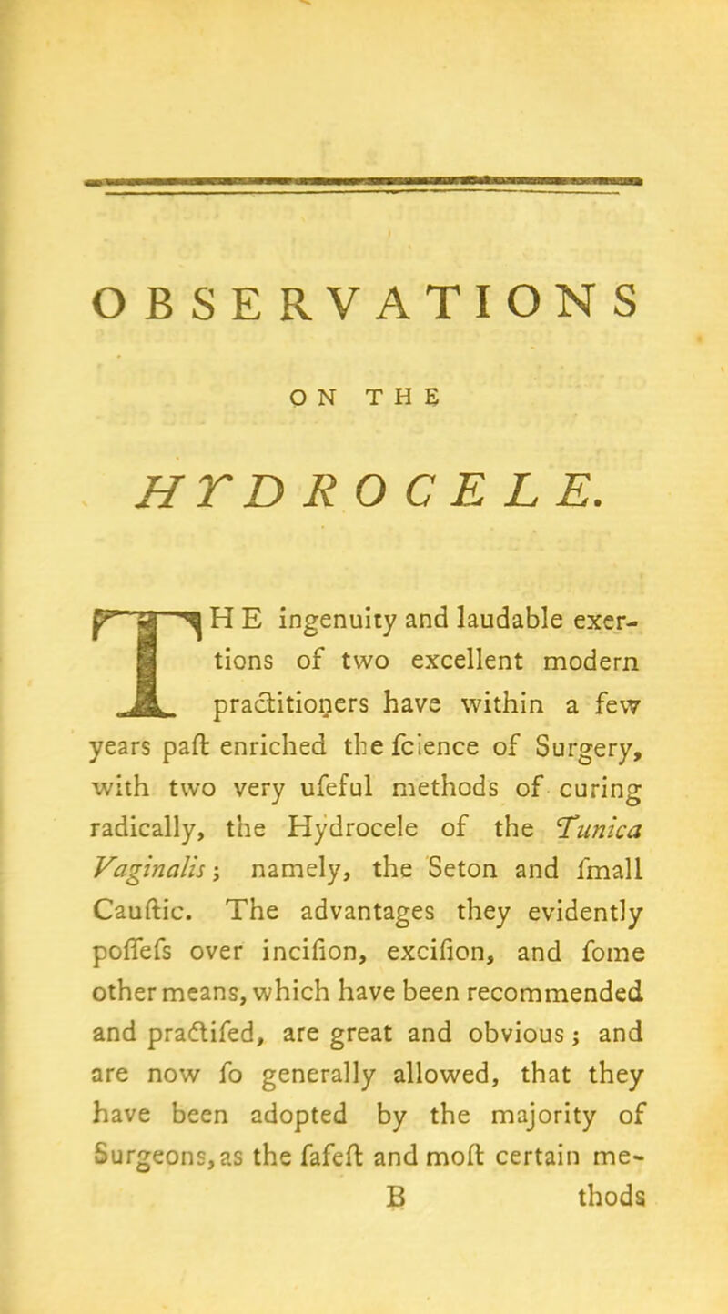 O B SE RVATION S ON THE HTD RO C E LE. p”' jg ^ H E ingenuity and laudable exer- tions of two excellent modern practitioners have within a few years paffc enriched the fcience of Surgery, with two very ufeful methods of curing radically, the Hydrocele of the Tunica Vaginalis; namely, the Seton and fmall Cauftic. The advantages they evidently poflefs over incifion, excifion, and fome other means, which have been recommended and pradtifed, are great and obvious ; and are now fo generally allowed, that they have been adopted by the majority of Surgeons, as the fafelt and moll certain me* B thods