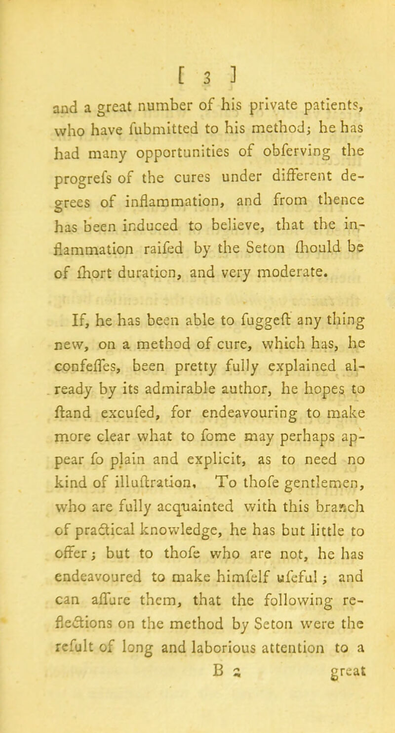 and a great number of his private patients, who have fubmitted to his method; he has had many opportunities of obferving the progrefs of the cures under different de- grees of inflammation, and from thence has been induced to believe, that the in- flammation railed by the Seton fhould be of fhort duration, and very moderate. If, he has been able to fuggeft any thing new, on a method of cure, which has, he confefles, been pretty fully explained al- ready by its admirable author, he hopes to Hand excufed, for endeavouring to make more clear what to fome may perhaps ap- pear fo plain and explicit, as to need no kind of illuftration, To thofe gentlemen, who are fully acquainted with this branch of practical knowledge, he has but little to offer; but to thofe who are not, he has endeavoured to make himfelf ufefu!; and can allure them, that the following re- flections on the method by Seton were the refult of long and laborious attention to a B c great