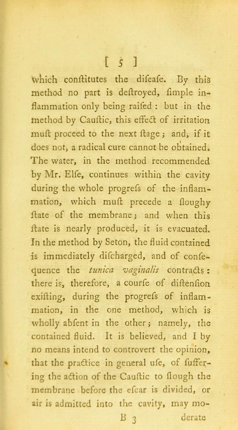 which conftitutes the difeafe. By this method no part is deflroyed, Ample in- flammation only being railed : but in the method by Cauflic, this effedt of irritation muft proceed to the next ftage ; and, if it does not, a radical cure cannot be obtained. The water, in the method recommended by Mr. Elfe, continues within the cavity during the whole progrefs of the inflam- mation, which mud precede a floughy ftate of the membrane; and when this date is nearly produced, it is evacuated. In the method by Seton, the fluid contained is immediately difcharged, and of confe- quence the tunica vaginalis contracts : there is3 therefore, a courfe of diflenfioii exifling, during the progrefs of inflam- mation, in the one method, which is wholly abfent in the other; namely, the contained fluid. It is believed, and I by no means intend to controvert the opinion, that the practice in general ufe, of fudg- ing the adtion of the Cauflic to flough the membrane before the efcar is divided, or air is admitted into the cavity, may mo- ld 3 derate