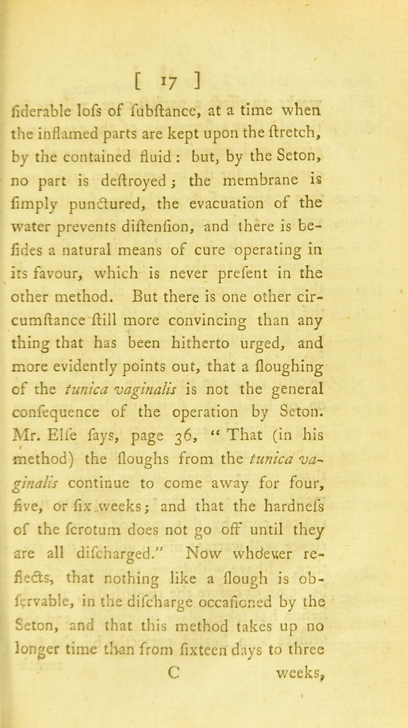 fiderable lofs of fubflance, at a time when the inflamed parts are kept upon the ftretch, by the contained fluid : but, by the Seton, no part is deftroyed; the membrane is limply pundured, the evacuation of the water prevents diitenfion, and there is be- lides a natural means of cure operating in its favour, which is never prefent in the other method. But there is one other cir- cumftance Hill more convincing than any thing that has been hitherto urged, and more evidently points out, that a Houghing of the tunica vaginalis is not the general confequence of the operation by Seton. Mr. Elfe fays, page 36, “ That (in his method) the Houghs from the tunica va~ ginalis continue to come away for four, flve, or fix.weeks; and that the hardnefs of the fcrotum does not go off until they are all difcharged.” Now whdeuer re- flects, that nothing like a Hough is ob- fcrvable, in the difcharge occalicned by the Seton, and that this method takes up no longer time than from fixteen days to three C w'eeks,