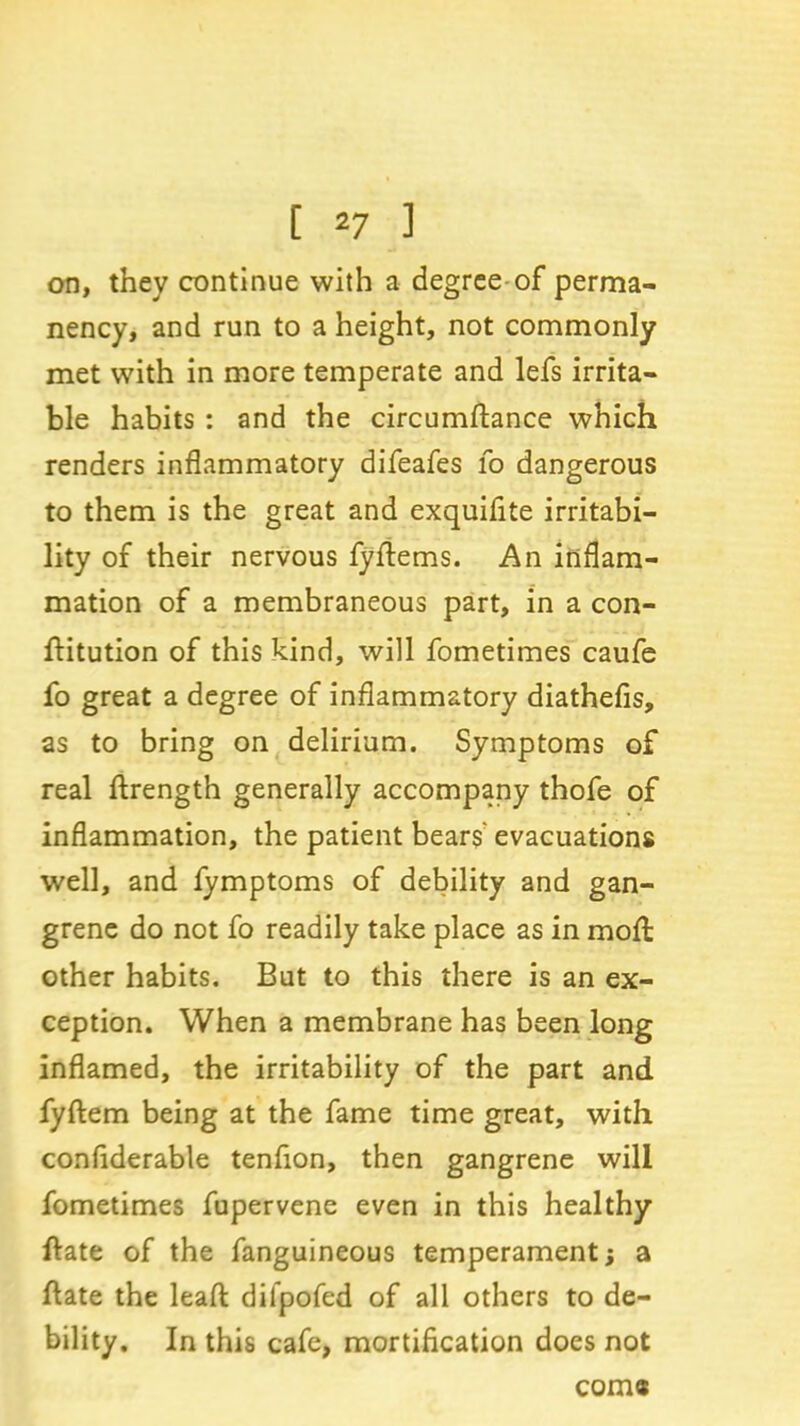 on, they continue with a degree of perma- nency, and run to a height, not commonly met with in more temperate and lefs irrita- ble habits : and the circumftance which renders inflammatory difeafes fo dangerous to them is the great and exquifite irritabi- lity of their nervous fyftems. An inflam- mation of a membraneous part, in a con- ftitution of this kind, will fometimes caufe fo great a degree of inflammatory diathefis, as to bring on delirium. Symptoms of real ftrength generally accompany thofe of inflammation, the patient bears' evacuations well, and fymptoms of debility and gan- grene do not fo readily take place as in moft other habits. But to this there is an ex- ception. When a membrane has been long inflamed, the irritability of the part and fyftem being at the fame time great, with conflderable tenflon, then gangrene will fometimes fupervene even in this healthy hate of the fanguineous temperament; a hate the lead: difpofed of all others to de- bility. In this cafe, mortification does not corn*