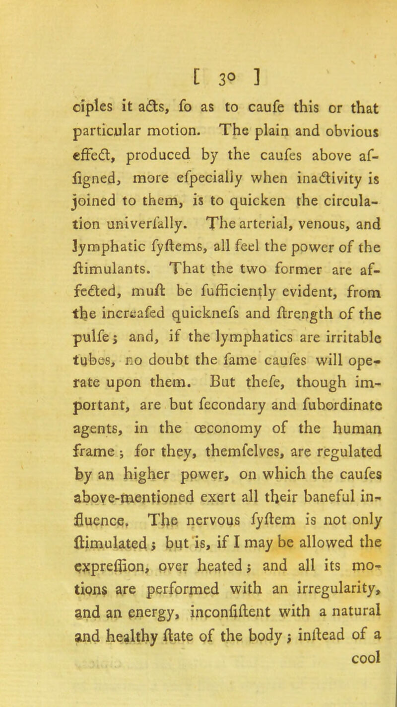 [ 3° 1 ciples it ads, fo as to caufe this or that particular motion. The plain and obvious effed, produced by the caufes above af- flgned, more efpecially when inadivity is joined to them, is to quicken the circula- tion univerlally. The arterial, venous, and lymphatic fyftems, all feel the power of the flimulants. That the two former are af- feded, mud be fufficiently evident, from the increafed quicknefs and ftrength of the pulfe; and, if the lymphatics are irritable tubes, no doubt the fame caufes will ope- rate upon them. But thefe, though im- portant, are but fecondary and fubordinate agents, in the (Economy of the human frame ; for they, themfelves, are regulated by an higher power, on which the caufes above-mentioned exert all their baneful in- fluence. The nervous fyflem is not only ftimulated; but is, if I may be allowed the exprefiion, over heated $ and all its mo- tions are performed with an irregularity, and an energy, inconfiftent with a natural and healthy ftate of the body; inllead of a cool