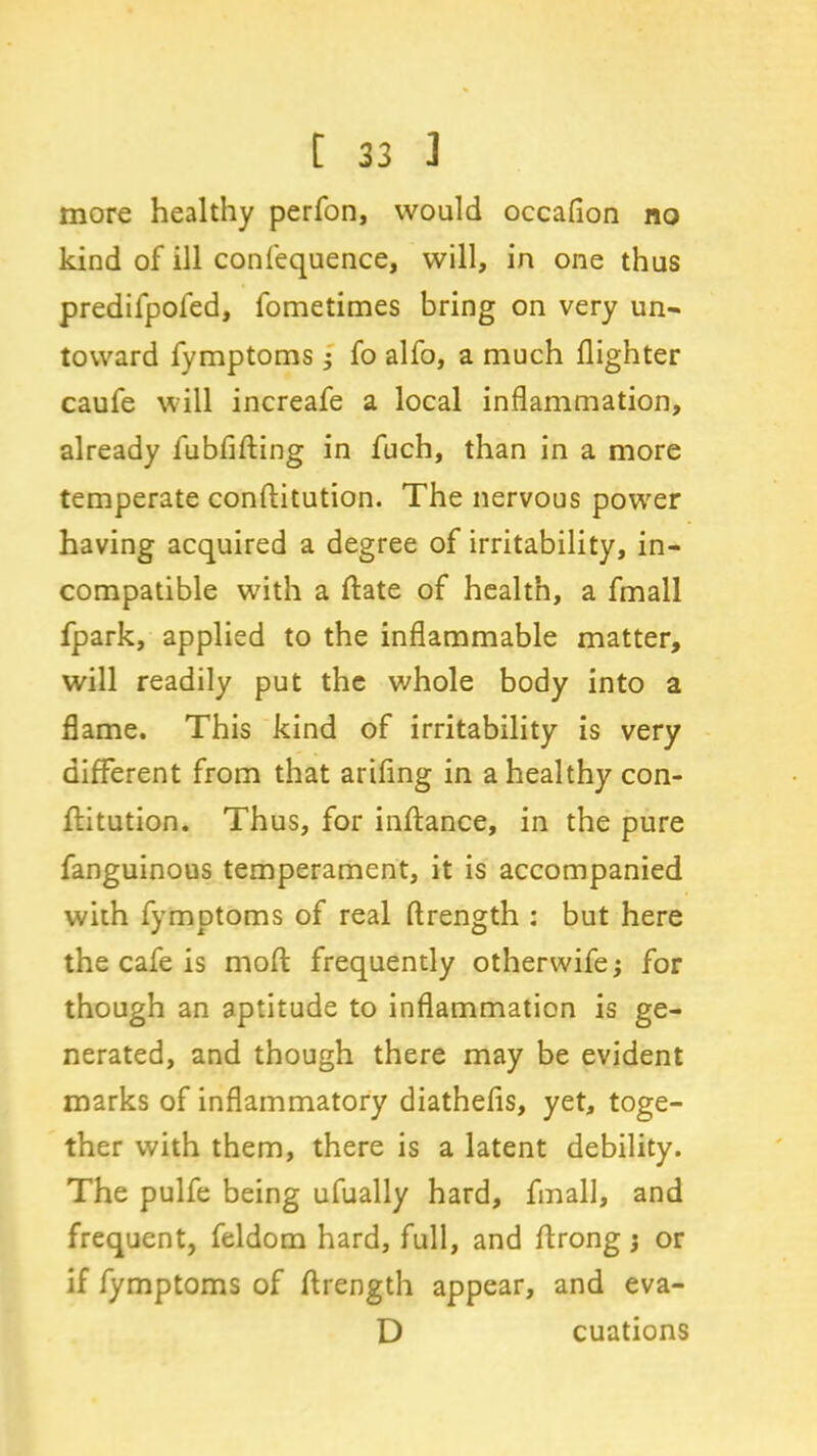 more healthy perfon, would occafion no kind of ill confequence, will, in one thus predifpofed, fometimes bring on very un- toward fymptoms; fo alfo, a much (lighter caufe will increafe a local inflammation, already fubfifting in fuch, than in a more temperate conftitution. The nervous power having acquired a degree of irritability, in- compatible with a (late of health, a fmall fpark, applied to the inflammable matter, will readily put the whole body into a flame. This kind of irritability is very different from that arifing in a healthy con- ftitution. Thus, for inftance, in the pure fanguinous temperament, it is accompanied with fymptoms of real ftrength : but here the cafe is mod frequently otherwife; for though an aptitude to inflammation is ge- nerated, and though there may be evident marks of inflammatory diathefis, yet, toge- ther with them, there is a latent debility. The pulfe being ufually hard, fmall, and frequent, feldom hard, full, and drong j or if fymptoms of ftrength appear, and eva- D cuations