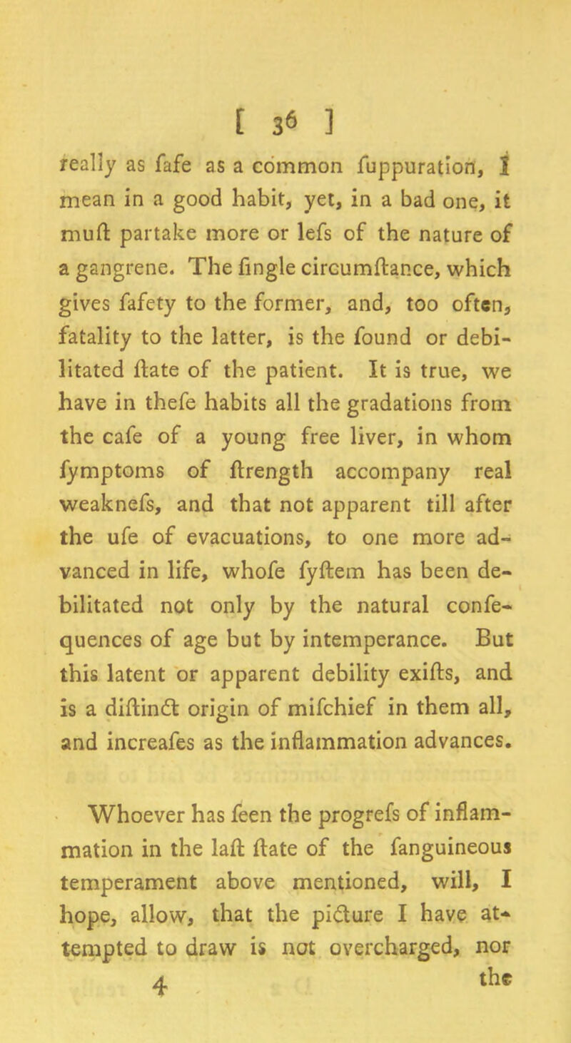 really as fafe as a common fuppuration, 1 mean in a good habit, yet, in a bad one, it mud: partake more or lefs of the nature of a gangrene. The fingle circumdance, which gives fafety to the former, and, too often, fatality to the latter, is the found or debi- litated date of the patient. It is true, we have in thefe habits all the gradations from the cafe of a young free liver, in whom fymptoms of drength accompany real weaknefs, and that not apparent till after the ufe of evacuations, to one more ad- vanced in life, whofe fydem has been de- bilitated not only by the natural confe- quences of age but by intemperance. But this latent or apparent debility exids, and is a didindt origin of mifehief in them all, and increafes as the inflammation advances. Whoever has feen the progrefs of inflam- mation in the lad date of the fanguineous temperament above mentioned, will, I hope, allow, that the pidlure I have at-> tempted to draw is not overcharged, nor a the