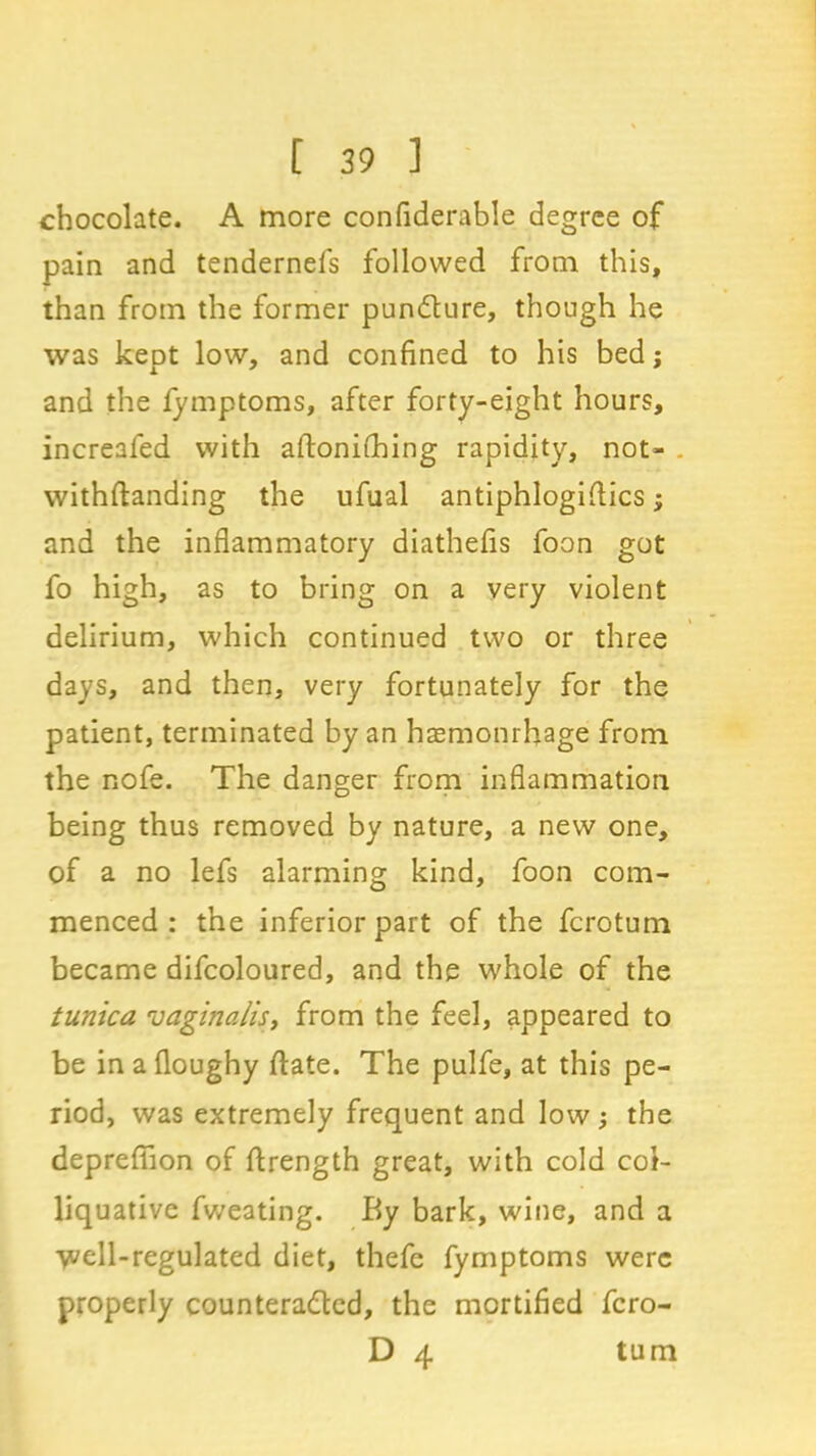 chocolate. A more confiderable degree of pain and tendernefs followed from this, than from the former pundture, though he was kept low, and confined to his bed; and the fymptoms, after forty-eight hours, increafed with aftonithing rapidity, not- . withftanding the ufual antiphlogiftics; and the inflammatory diathefis foon got fo high, as to bring on a very violent delirium, which continued two or three days, and then, very fortunately for the patient, terminated by an haemonrhage from the nofe. The danger from inflammation being thus removed by nature, a new one, of a no lefs alarming kind, foon com- menced : the inferior part of the fcrotum became difcoloured, and the whole of the tunica vaginalis, from the feel, appeared to be in a floughy ftate. The pulfe, at this pe- riod, was extremely frequent and low; the deprefiion of ftrength great, with cold col- liquative fweating. By bark, wine, and a well-regulated diet, thefe fymptoms were properly countera&ed, the mortified fcro- D 4 turn