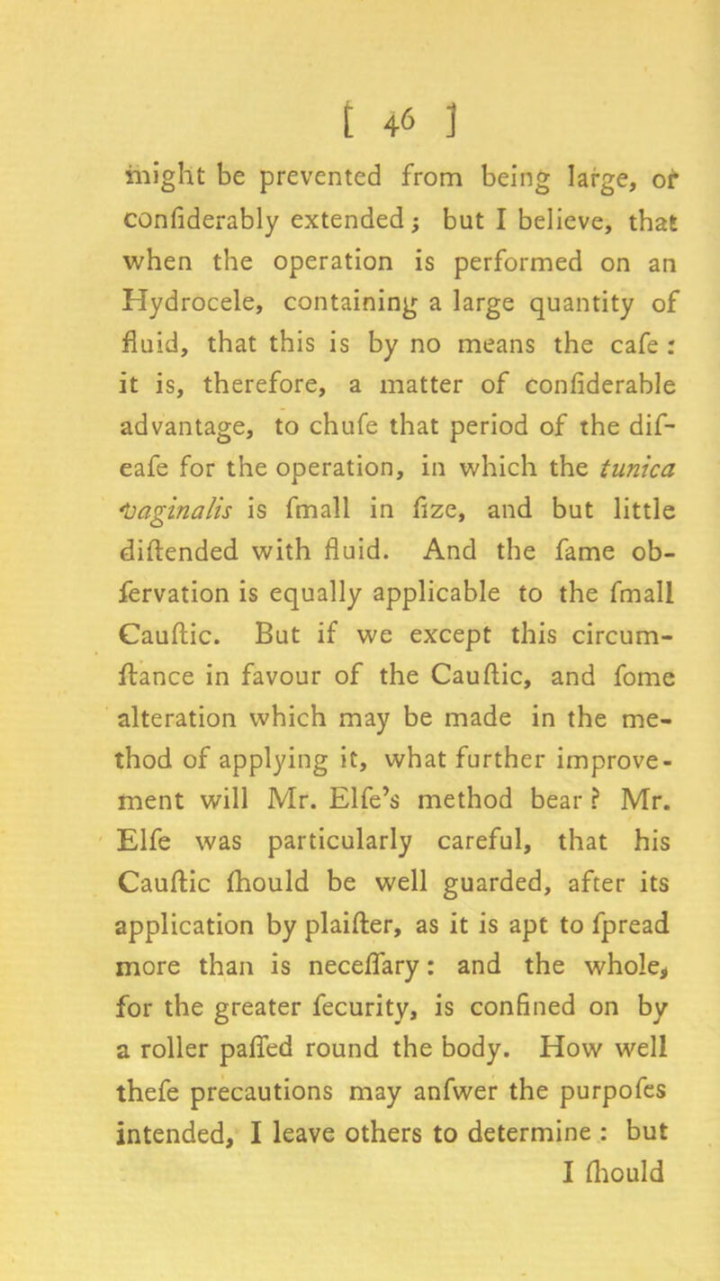 might be prevented from being large, of confiderably extended; but I believe, that when the operation is performed on an Hydrocele, containing a large quantity of fluid, that this is by no means the cafe : it is, therefore, a matter of confiderable advantage, to chufe that period of the dif- eafe for the operation, in which the tunica ‘Vaginalis is fmall in fize, and but little diftended with fluid. And the fame ob- fervation is equally applicable to the fmall Cauftic. But if we except this circum- ftance in favour of the Cauftic, and fome alteration which may be made in the me- thod of applying it, what further improve- ment will Mr. Elfe’s method bear ? Mr. Elfe was particularly careful, that his Cauftic fhould be well guarded, after its application by plaifter, as it is apt to fpread more than is neceflary: and the whole, for the greater fecurity, is confined on by a roller pafled round the body. How well thefe precautions may anfwer the purpofes intended, I leave others to determine : but I Ihould