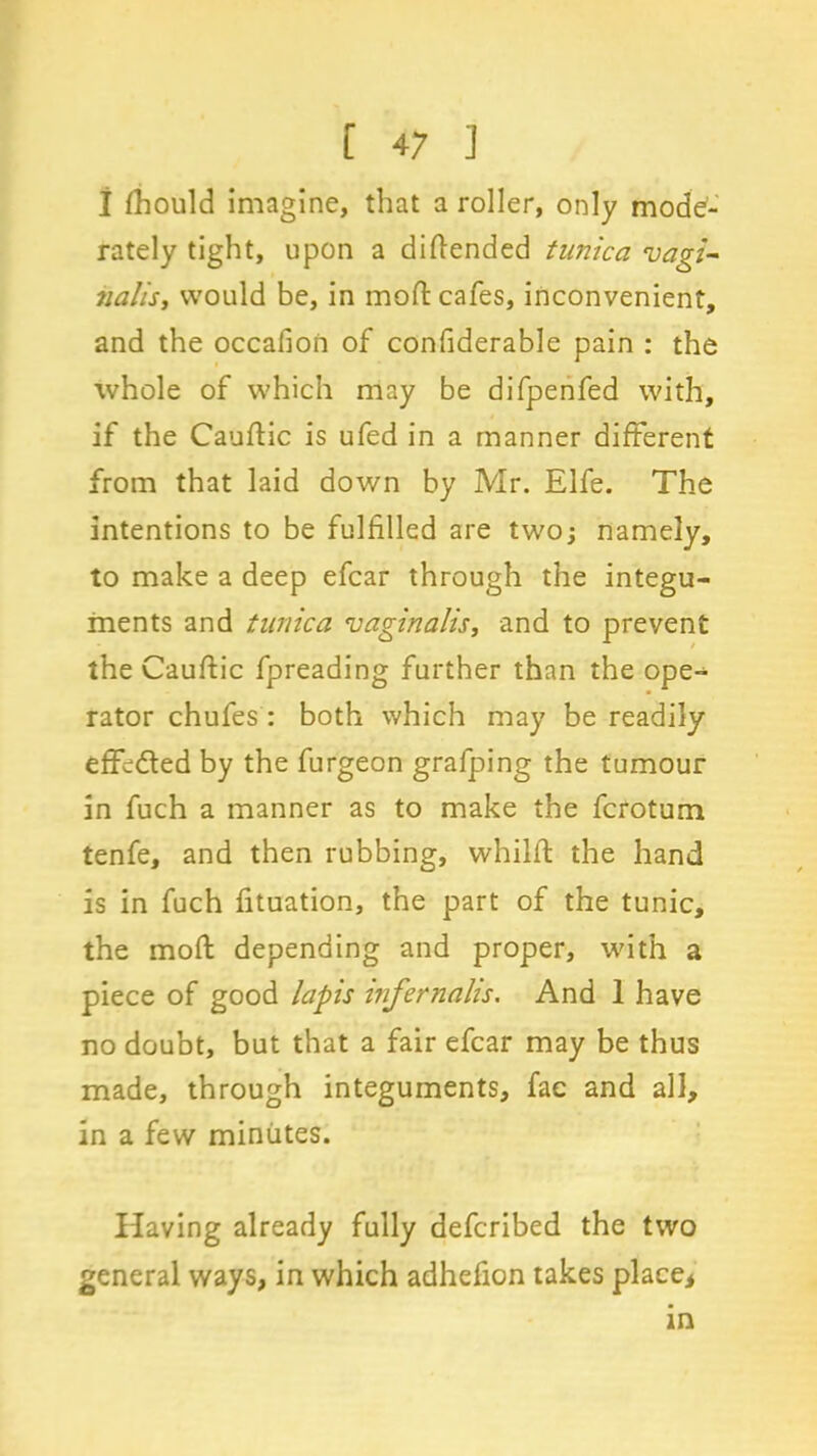 I fhould imagine, that a roller, only mode- rately tight, upon a difiend ed tunica vagi- nalis> would be, in mod: cafes, inconvenient, and the occafion of confiderable pain : the whole of which may be difpenfed with, if the Caufiic is ufed in a manner different from that laid down by Mr. Elfe. The intentions to be fulfilled are two; namely, to make a deep efcar through the integu- ments and tunica vaginalis, and to prevent the Caufiic fpreading further than the ope- rator chufes : both which may be readily effected by the furgeon grafping the tumour in fuch a manner as to make the fcrotum tenfe, and then rubbing, whilft the hand is in fuch fituation, the part of the tunic, the mofi depending and proper, with a piece of good lapis infernalis. And 1 have no doubt, but that a fair efcar may be thus made, through integuments, fae and all, in a few minutes. Having already fully defcribed the two general ways, in which adhefion takes place* in