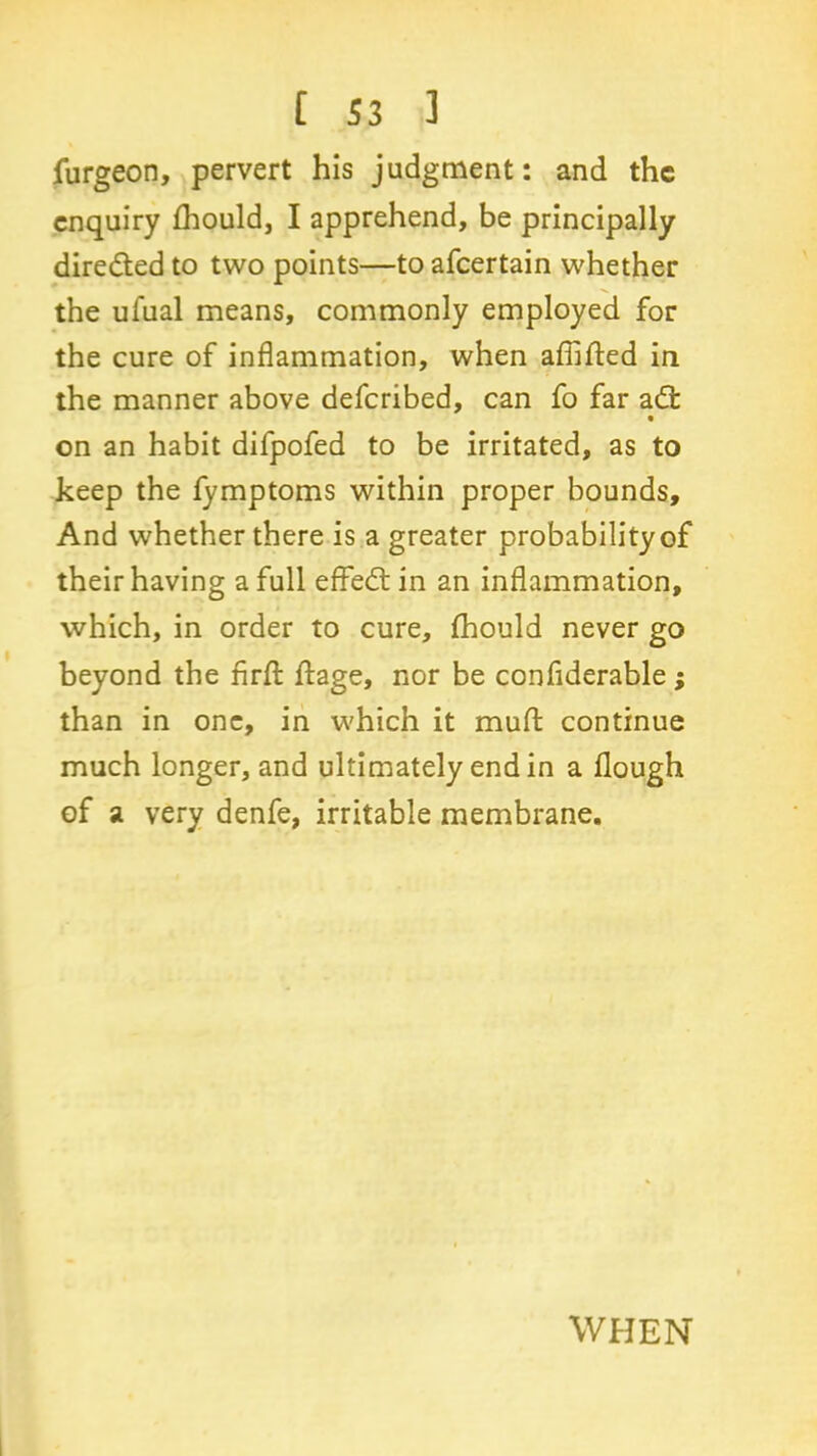 furgeon, pervert his judgment: and the enquiry fhould, I apprehend, be principally diredted to two points—toafeertain whether the ufual means, commonly employed for the cure of inflammation, when affifted in the manner above deferibed, can fo far adt • on an habit difpofed to be irritated, as to keep the fymptoms within proper bounds. And whether there is a greater probability of their having a full effedt in an inflammation, which, in order to cure, fhould never go beyond the firfl: flage, nor be conflderable; than in one, in which it mud continue much longer, and ultimately end in a flough of a very denfe, irritable membrane. WHEN