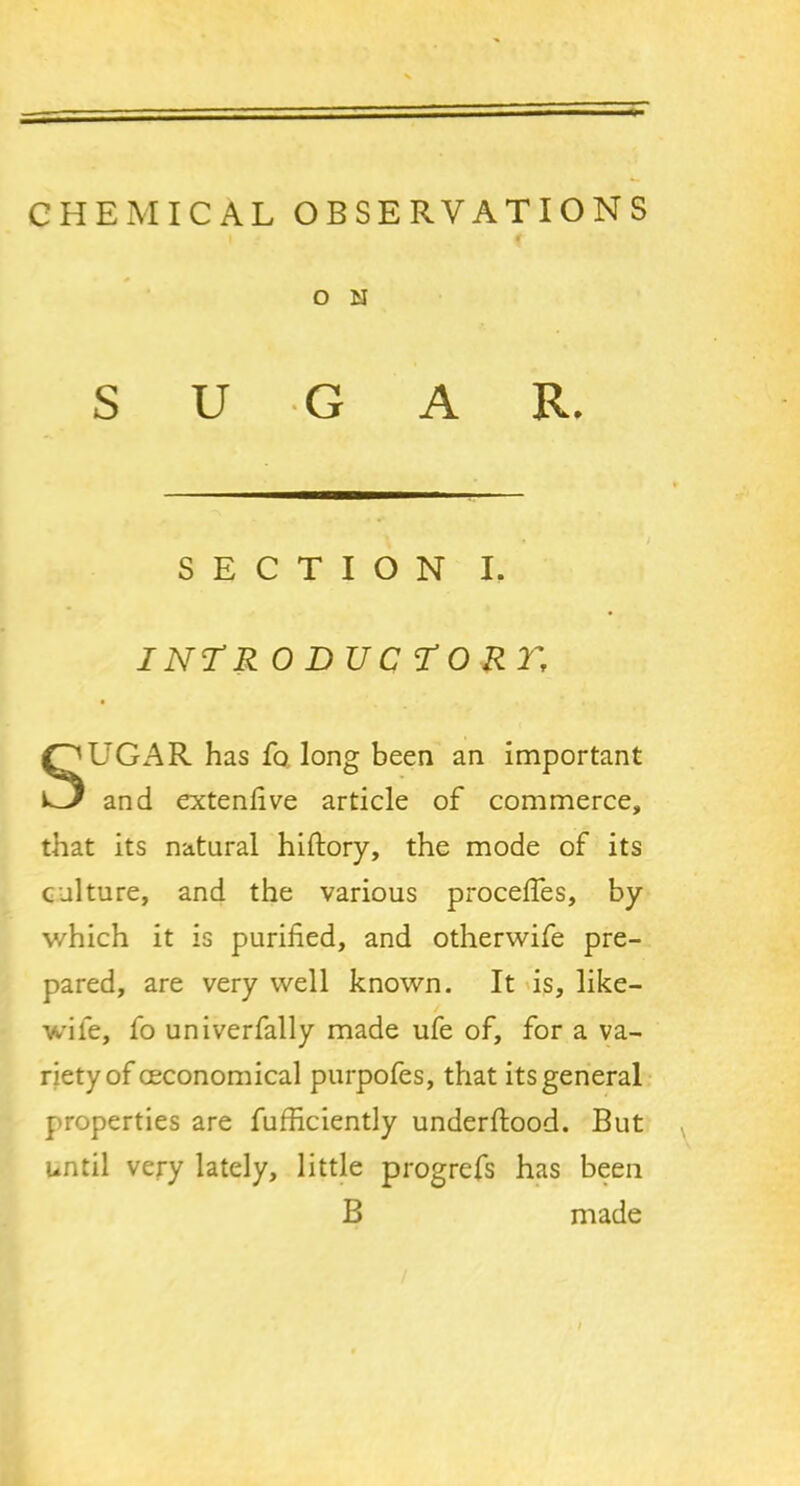 CHEMICAL OBSERVATIONS O M SUGAR. SECTION I. INTR 0 DU C TORI', SUGAR has fo long been an important and extendve article of commerce, that its natural hiftory, the mode of its culture, and the various proceifes, by which it is purified, and otherwife pre- pared, are very well known. It is, like- wile, fo univerfally made ufe of, for a va- riety of ceconomical purpofes, that its general properties are fufficiently underflood. But until very lately, little progrefs has been B made