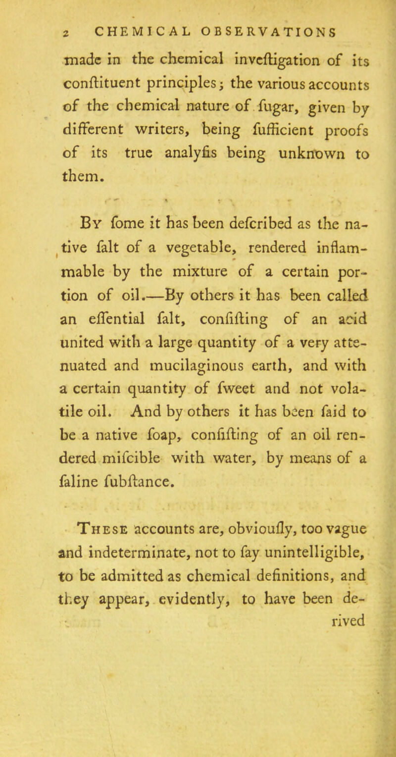 made in the chemical inveftigation of its conftituent principles; the various accounts of the chemical nature of fugar, given by different writers, being fufficient proofs of its true analyfis being unknown to them. By fome it has been deferibed as the na- tive fait of a vegetable, rendered inflam- mable by the mixture of a certain por- tion of oil.—By others it has been called an effential fait, confiding of an acid united with a large quantity of a very atte- nuated and mucilaginous earth, and with a certain quantity of fweet and not vola- tile oil. And by others it has been faid to be a native foap, confiding of an oil ren- dered mifcible with water, by means of a faline fubdance. These accounts are, obvioufly, too vague and indeterminate, not to fay unintelligible, to be admitted as chemical definitions, and they appear, evidently, to have been de- rived