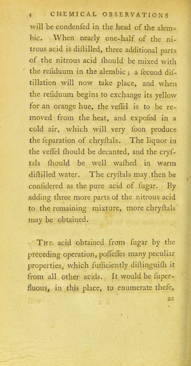 will be condenfed in the head of the alem- bic. When nearly one-half of the ni- trous acid is diftilled, three additional parts of the nitrous acid fhould be mixed with the refiduum in the alembic; a fecond dif- tillation will now take place, and when the refiduum begins to exchange its yellow for an orange hue, the veffel is to be re- moved from the heat, and expofed in a cold air, which will very loon produce the feparation of chryftals. The liquor in the veffel fhould be decanted, and the cryf- tals fhould be well walked in warm diflilled water. The cryftals may,then be confidered as the pure acid of fugar. By adding three more parts of the nitrous acid to the remaining mixture, more chryftals may be obtained. The acid obtained from fugar by the preceding operation, poffeffes many peculiar properties, which fufficiently diftinguifh it from all other acids. It would be luper- fluous, in this place, to enumerate thefe. as