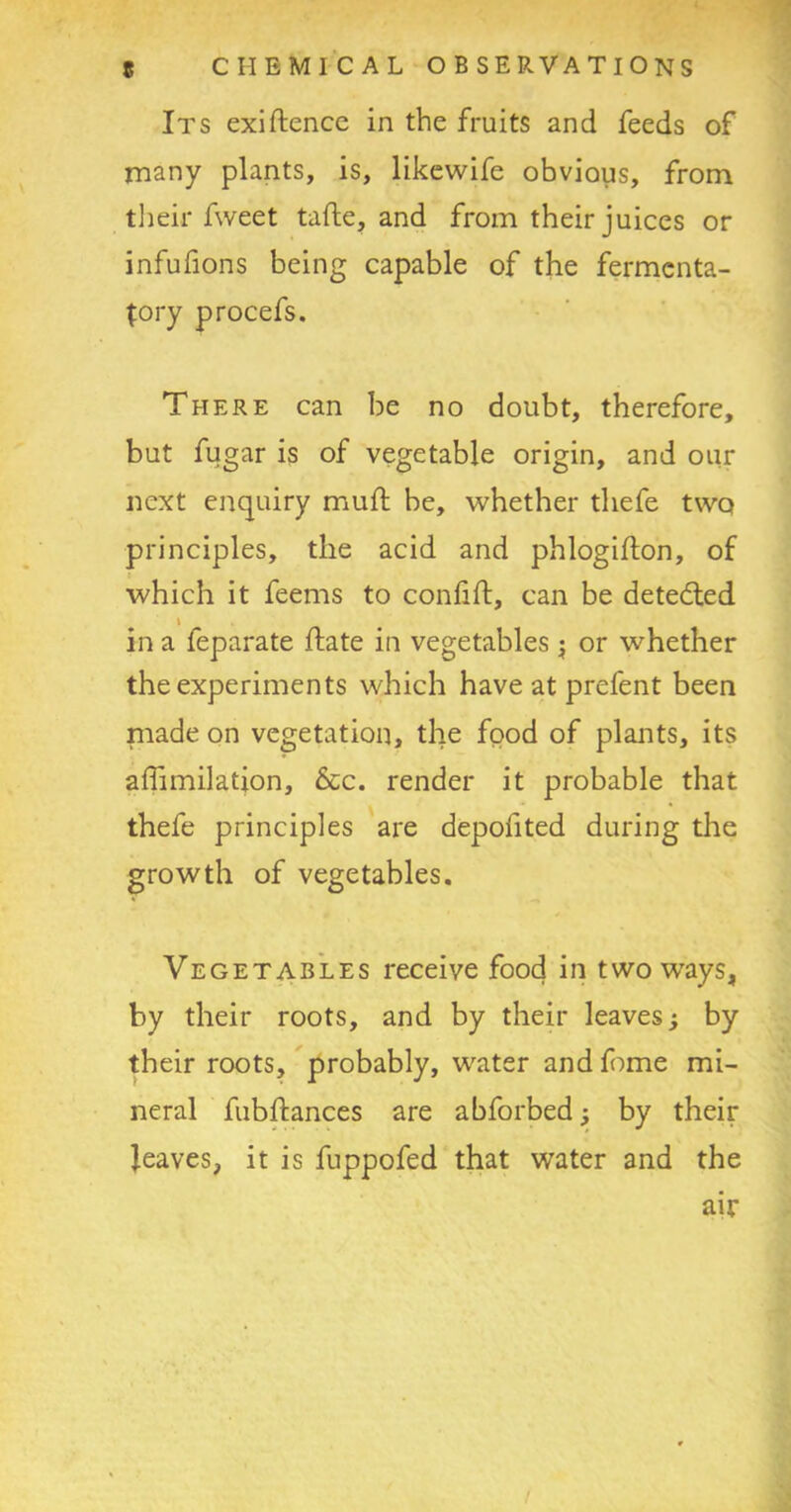 Its exiftence in the fruits and feeds of many plants, is, likewife obvious, from their fweet tafte, and from their juices or infufions being capable of the fermcnta- {ory procefs. There can be no doubt, therefore, but fugar is of vegetable origin, and our next enquiry muff be, whether thefe two principles, the acid and phlogifton, of which it feems to confift, can be detedled \ in a feparate hate in vegetables; or whether the experiments which have at prefent been made on vegetation, the food of plants, its affimilation, &c. render it probable that thefe principles are depofited during the growth of vegetables. Vegetables receive food in two ways, by their roots, and by their leaves; by their roots, probably, water and fome mi- neral fubhances are abforbed; by their leaves, it is fuppofed that water and the air