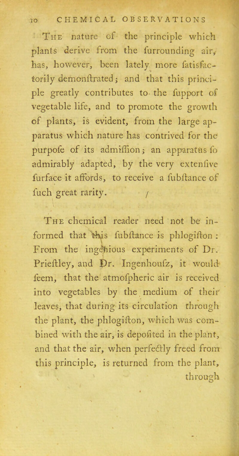 The nature of the principle which plants derive from the furrounding air, has, however, been lately more fatisfac- torily demonstrated; and that this princi- ple greatly contributes to the fupport of vegetable life, and to promote the growth of plants, is evident, from the large ap- paratus which nature has contrived for the pufpofe of its admiffion; an apparatus fo admirably adapted, by the very ex ten live furface it affords, to receive a fubftance of « fuch great rarity. / The chemical reader need not be in- formed that this fubftance is phlogifton : From the ingenious experiments of Dr. Prieftley, and Dr. Ingenhoufz, it would feem, that the atmofpheric air is received into vegetables by the medium of their leaves, that during its circulation through the plant, the phlogifton, which was com- bined with the air, is depofitea in the plant, and that the air, when perfectly freed from this principle, is returned from the plant, through