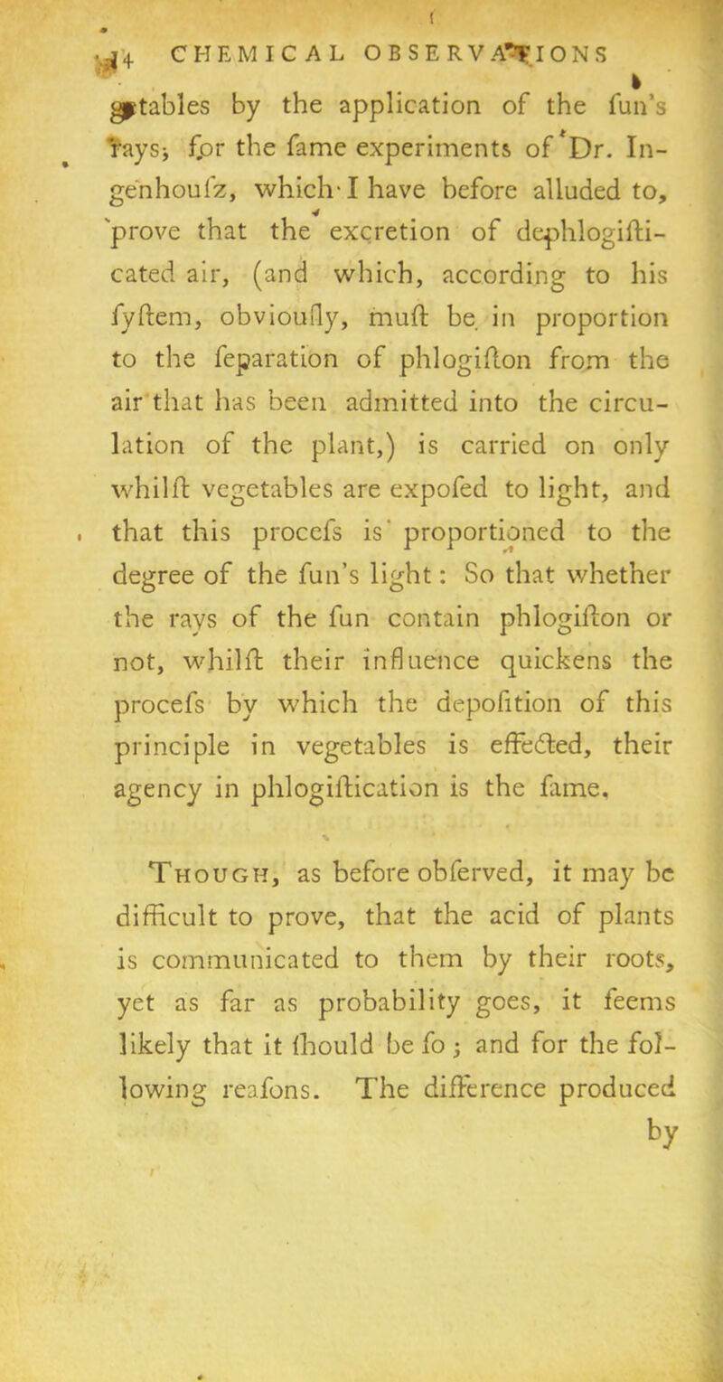 ..^'4 CHEMICAL OBSERVATIONS gptables by the application of the fun’s raysj for the fame experiments of *Dr. In- genhoufz, which-1 have before alluded to, prove that the excretion of dephlogifti- cated air, (and which, according to his fyftem, obvioufty, muft be in proportion to the feparation of phlogiflon from the air that has been admitted into the circu- lation of the plant,) is carried on only whilft vegetables are expofed to light, and , that this procefs is proportioned to the degree of the fun’s light: So that whether the rays of the fun contain phlogiflon or not, whilft their influence quickens the procefs by which the depofition of this principle in vegetables is effedted, their agency in phlogiftication is the fame, % Though, as before obferved, it may be difficult to prove, that the acid of plants is communicated to them by their roots, yet as far as probability goes, it feems likely that it fhould be fo and for the fol- lowing reafons. The difference produced by /