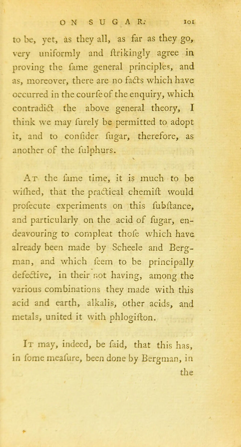 to be, yet, as they all, as far as they go, very uniformly and ftrikingly agree in proving the fame general principles, and as, moreover, there are no fadts which have occurred in the courfeof the enquiry, which contradidt the above general theory, I think we may furely be permitted to adopt it, and to confider fugar, therefore, as another of the lulphurs. At the fame time, it is much to be wilhed, that the practical chemift would prolecute experiments on this fubftance, and particularly on the acid of fugar, en- deavouring to compleat thofe which have already been made by Scheele and Berg- man, and which feem to be principally defective, in their r.ot having, among the various combinations they made with this acid and earth, alkalis, other acids, and metals, united it with phlogifton. It may, indeed, be faid, that this has, in fome mealure, been done by Bergman, in the *