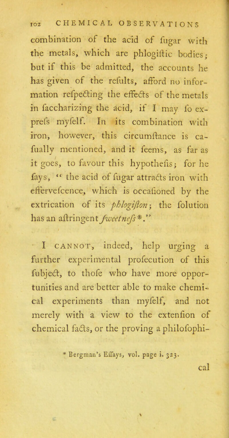 combination of the acid of fugar with the metals, which are phlogiftic bodies; but if this be admitted, the accounts he has given of the refults, afford no infor- mation refpedting the effedts of the metals in faccharizing the acid, if I may fo ex- prefs myfelf. In its combination with iron, however, this circumftance is ca- fually mentioned, and it feems, as far as it goes, to favour this hypothecs; for he fays, “ the acid of fugar attracts iron with effervefcence, which is occafioned by the extrication of its phlogiflon; the folution has an aftringent fweetnefs* I cannot, indeed, help urging a further experimental profecution of this fubjedt, to thofe who have more oppor- tunities and are better able to make chemi- cal experiments than myfelf, and not merely with a view to the extension of chemical fadts, or the proving a philofophi- * Bergman’s EiTays, vol. page i. 323. \ cal