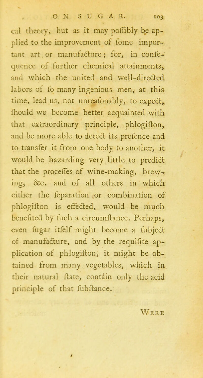 cal theory, but as it may pofiibly be ap- plied to the improvement of fome impor- tant art or manufacture; for, in confe- quence of further chemical attainments, and which the united and well-direCted labors of fo many ingenious men, at this time, lead us, not unreafonably, to expeCt, fhould we become better acquainted with that extraordinary principle, phlogifton, and be more able to deteCt its prefence and to transfer it from one body to another, it would be hazarding very little to predict that the proceffes of wine-making, brew- ing, 6tc. and of all others in which either the feparation or combination of phlogifton is effected, would be much benefited by fuch a circumftance. Perhaps, even fugar itfelf might become a fubjeCt of manufacture, and by the requifite ap- plication of phlogifton, it might be ob- tained from many vegetables, which in their natural ftate, contain only the acid principle of that fubftance. i Were