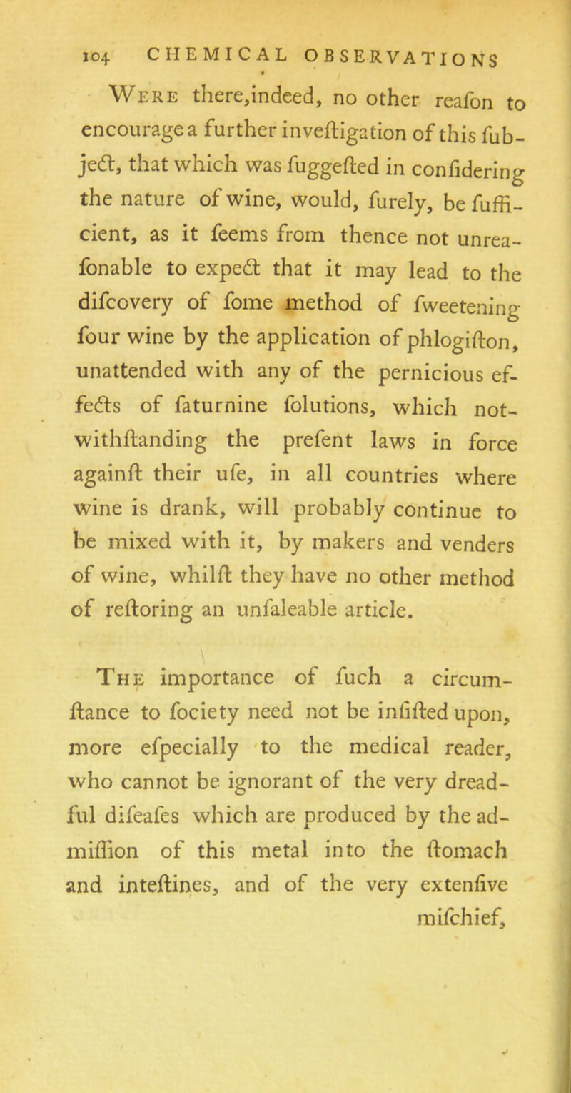Were there,indeed, no other reafon to encourage a further inveftigation of this fub- jedt, that which was fuggefted in confidering the nature of wine, would, furely, be fuffi- cient, as it feems from thence not unrea- fonable to expedt that it may lead to the difcovery of fome method of fweetening four wine by the application of phlogifton, unattended with any of the pernicious ef- fects of faturnine folutions, which not- withflanding the prefent laws in force againft their ufe, in all countries where wine is drank, will probably continue to be mixed with it, by makers and venders of wine, whilft they have no other method of reftoring an unfaleable article. The importance of fuch a circum- ifance to fociety need not be infilled upon, more efpecially to the medical reader, who cannot be ignorant of the very dread- ful difeafes which are produced by the ad- miffion of this metal into the ftomach and inteflines, and of the very extenlive mifchief.