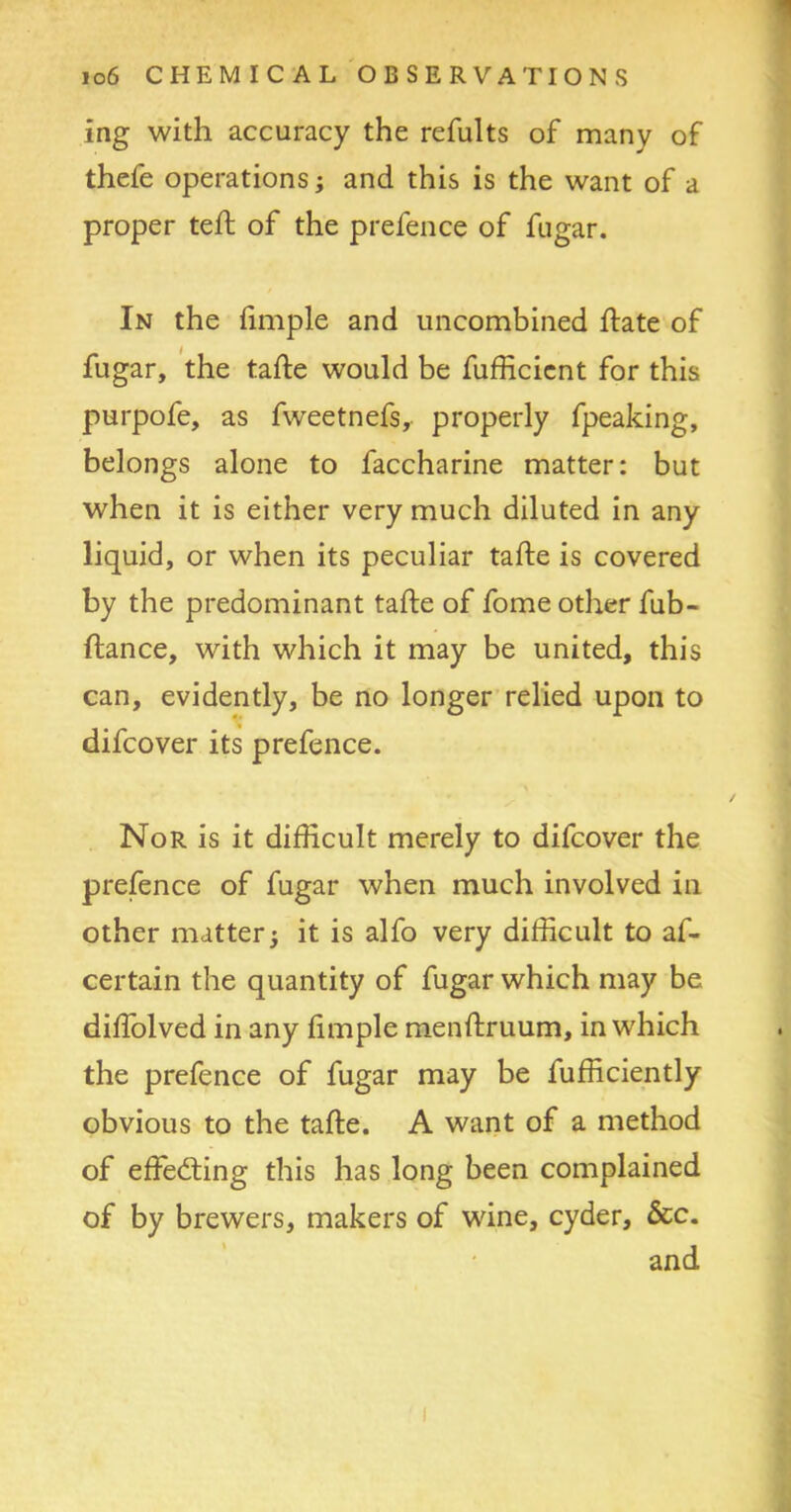 ing with accuracy the refults of many of thefe operations; and this is the want of a proper teft of the prefence of fugar. In the fimple and uncombined hate of fugar, the tafte would be fufficient for this purpofe, as fweetnefs, properly fpeaking, belongs alone to faccharine matter: but when it is either very much diluted in any liquid, or when its peculiar tafte is covered by the predominant tafte of fome other fub- ftance, with which it may be united, this can, evidently, be no longer relied upon to difcover its prefence. Nor is it difficult merely to difcover the prefence of fugar when much involved in other matter; it is alfo very difficult to af- certain the quantity of fugar which may be diftolved in any fimple menftruum, in which the prefence of fugar may be fufficiently obvious to the tafte. A want of a method of effecting this has long been complained of by brewers, makers of wine, cyder, &c. and