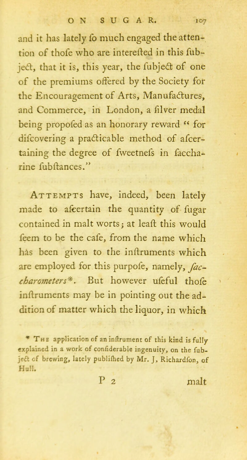 and it has lately fo much engaged the atten- tion of thofe who are interefted in this fub- jeCt, that it is, this year, the fubjedt of one of the premiums offered by the Society for the Encouragement of Arts, Manufactures, and Commerce, in London, a filver medal being propofed as an honorary reward “ for difcovering a practicable method of afcer- taining the degree of fweetnefs in faccha- rine fubftances.” Attempts have, indeed, been lately made to afcertain the quantity of fugar contained in malt worts; at lead; this would feem to be the cafe, from the name which his been given to the inftruments which are employed for this purpofe, namely, fac- charometers*. But however ufeful thole inftruments may be in pointing out the ad- dition of matter which the liquor, in which * The application of an inftrument of this kind is fully explained in a work of confiderable ingenuity, on the fub- jett of brewing, lately publilhed by Mr. J, Richardfon, of Hull. P 2 malt