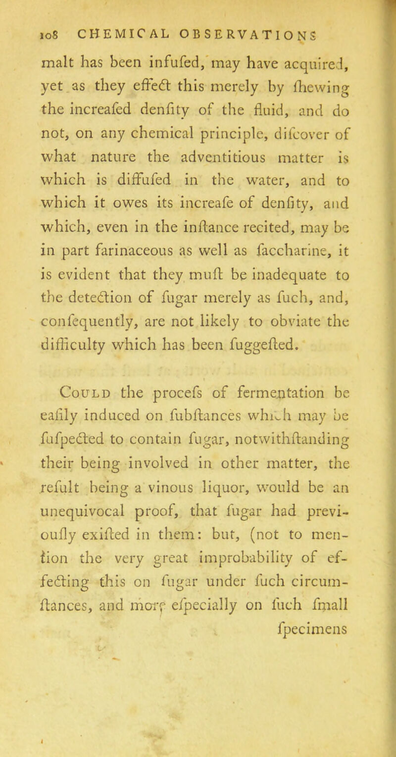 malt has been infufed, may have acquired, yet as they effedt this merely by fhewing the increafed denfity of the fluid, and do not, on any chemical principle, di(cover of what nature the adventitious matter is which is diffufed in the water, and to which it owes its increafe of denfity, and which, even in the inftance recited, may be in part farinaceous as well as faccharine, it is evident that they muff be inadequate to the detection of fugar merely as fuch, and, confequently, are not likely to obviate the difficulty which has been fuggefled. Could the procefs of fermentation be eafily induced on fubftances whi^h may be fufpeCted to contain fugar, notwithftanding their being involved in other matter, the refult being a vinous liquor, would be an unequivocal proof, that fugar had previ- oufly exifced in them: but, (not to men- tion the very great improbability of ef- fecting this on fugar under fuch circum- ftances, and more efpecially on fuch fmall fpecimens L'
