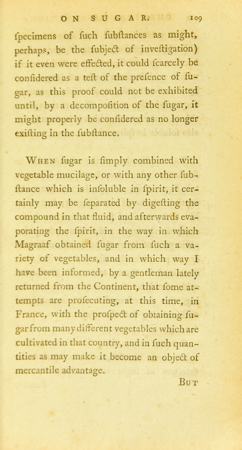 fpecimens of fuch fubftances as might, perhaps, be the fubjed of inveftigation) if it even were effeded, it could fcarcely be confidered as a teft of the prefence of fu- gar, as this proof could not be exhibited until, by a decompofition of the fugar, it might properly be confidered as no longer exitling in the fubflance. When fugar is limply combined with vegetable mucilage, or with any other fub- ftance which is infoluble in fpirit, it cer- tainly may be feparated by digefting the comDOund in that fluid, and afterwards eva- porating the fpirit, in the way in which Magraaf obtained fugar from fuch a va- riety of vegetables, and in which way I have been informed, by a gentleman lately returned from the Continent, that fome at- tempts are prolecuting, at this time, in France, with the profped of obtaining fu- gar from many different vegetables which are cultivated in that country, and in fuch quan- tities as may make it become an objed of mercantile advantage. But