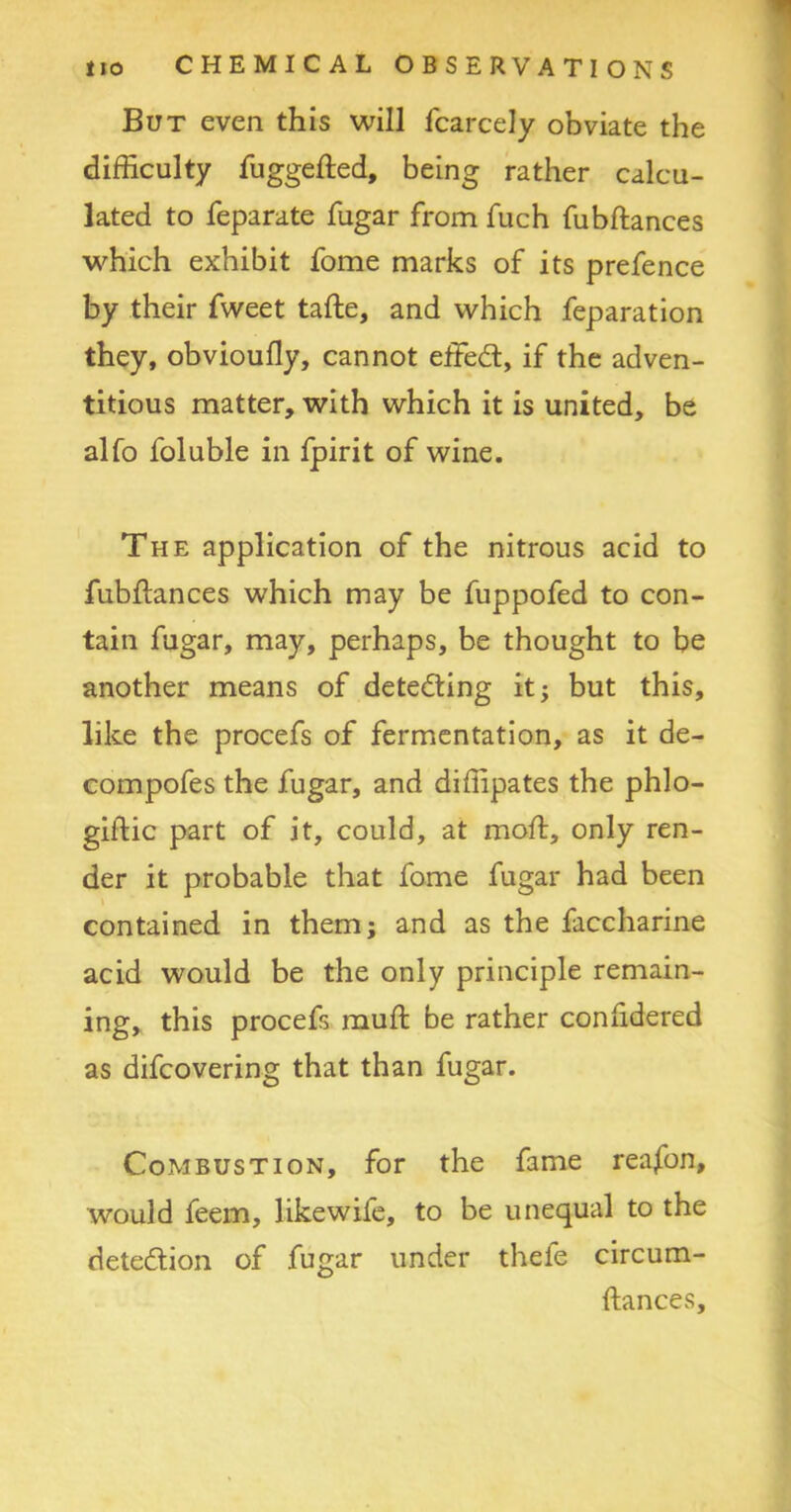 But even this will fcarcely obviate the difficulty fuggefted, being rather calcu- lated to feparate fugar from fuch fubftances which exhibit fome marks of its prefence by their fweet tafte, and which feparation they, obvioully, cannot effed, if the adven- titious matter, with which it is united, be alfo foluble in fpirit of wine. The application of the nitrous acid to fubftances which may be fuppofed to con- tain fugar, may, perhaps, be thought to be another means of deteding it; but this, like the procefs of fermentation, as it de- compofes the fugar, and diffipates the phlo- giftic part of it, could, at moft, only ren- der it probable that fome fugar had been contained in them; and as the faccharine acid would be the only principle remain- ing, this procefs muft be rather conlidered as difcovering that than fugar. Combustion, for the fame rea/on, would feem, likewife, to be unequal to the detedion of fugar under thefe circum- ftances.