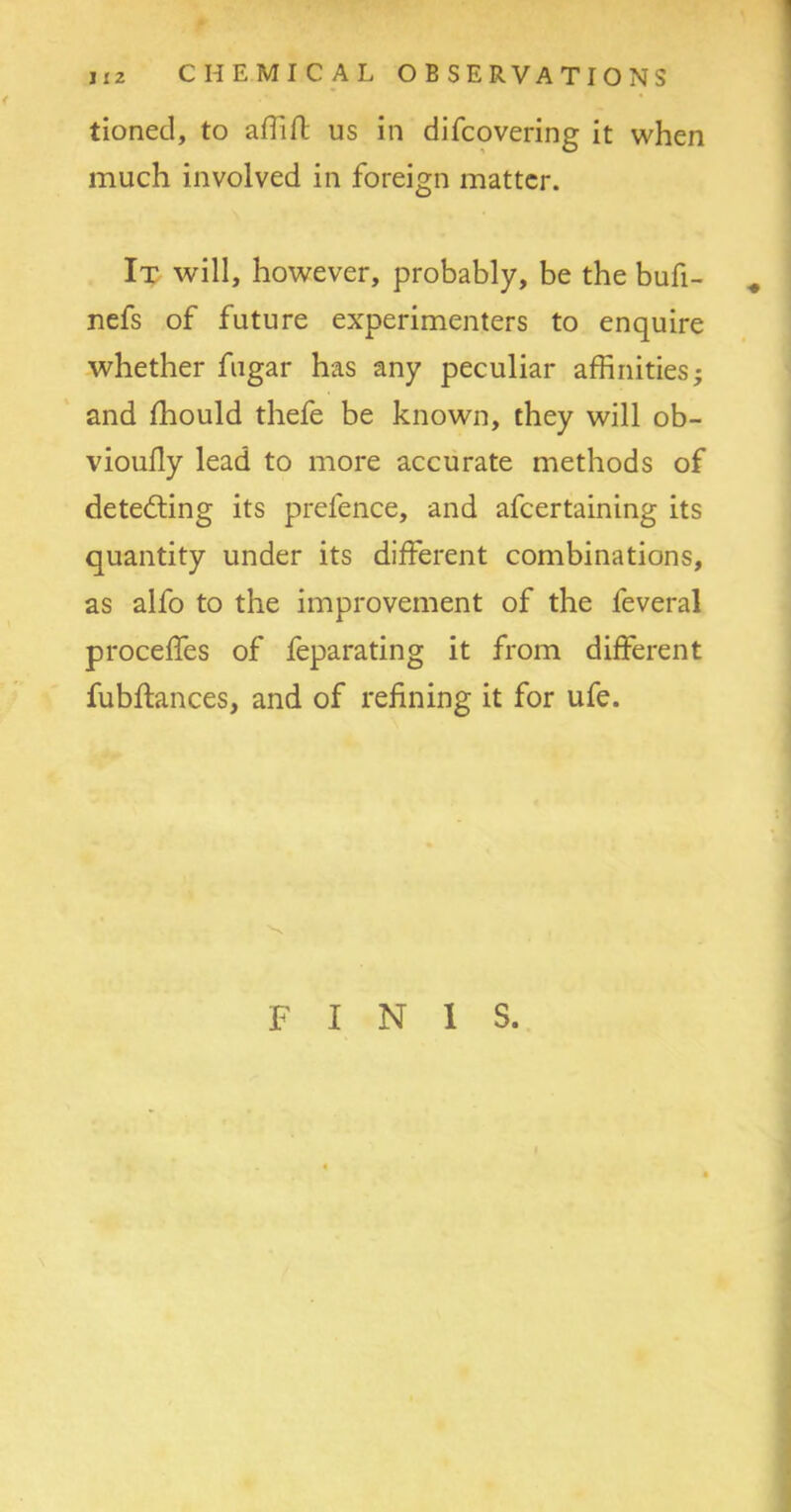 tioned, to affiff us in difcovering it when much involved in foreign matter. It will, however, probably, be the bufi- # nefs of future experimenters to enquire whether fugar has any peculiar affinities; and fhould thefe be known, they will ob- vioully lead to more accurate methods of detecting its prefence, and afcertaining its quantity under its different combinations, as alfo to the improvement of the feveral proceffes of feparating it from different fubffances, and of refining it for ufe. FINIS. 4