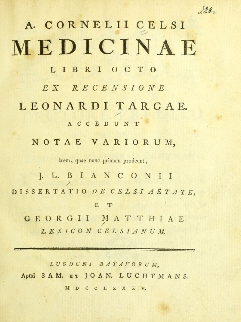 A. CORNELII CELSI MEDICINAE LIBRI OCTO EX RECENSIONE LEONARDI TARGAE. ACCEDUNT NOTAE VARIORUM, Item, quae nunc primum prodeunt, ]. L. B I A N C O N I I / DISSERTATIO DE CELSI AETATE, E T GEORGII MATTHIAE / L E X I C O N CELSI 'ANUM LUGDUNI BATAVORUM, Apud SAM. et JOAN. LUCHTMANS. MDCCLXXXV.