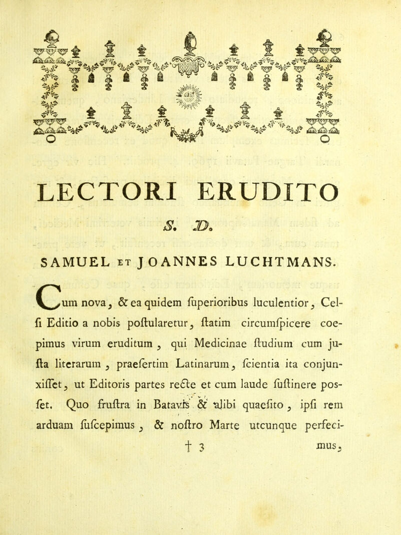 t JFh t 1 f SD^Wn o t <f% <r% LECTORI ERUDITO <y. j>. SAMUEL et J O ANNES LUCHTMANS. (yum nova, & ea quidem (uperioribus luculentior Cei- fi Editio a nobis poftularetur(latim circumfpicere coe- pimus virum eruditum 5 qui Medicinae (ludium cum ju- fla literarum ^ praefertim Latinarum ^ (cientia ita conjun- xiffet., ut Editoris partes redle et cum laude fuftinere pos- • * V ? , (et. Quo fruftra in Batavis & ulibi quaefito 5 ip(i rem arduam (ufcepimus ; & noftro Marte utcunque perfeci- t 3