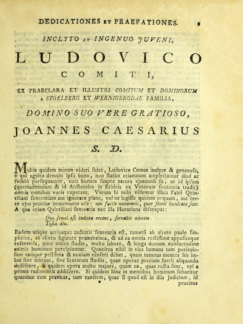 ■ . ■ • _ INCLYTO et INGENUO JUVENI, LUDOVICO COMITI, EX PRAECLARA ET ILLUSTRI COMITUM ET DOMINORUM a STOELBERG ET WERNIGERODAE FAMILIA, DOMINO SUO VERE GRATIOSO, JOANNES CAESAR IUS ’ ' • ’ . Tai ii - S. D.' J.Y fultis quidem mirum videri folet, Ludovlce Comes inclyte & generofe, fi qui agnito demum ipfo bono, non (latim etiamnum amplexantur illud ac fedulo perfequanttir, cum bonum fuapte natura ejusmodi fit, ut id ipfum (quemadmodum & id Ariftoteles in Ethicis ex Veterum fententia tradit) omnia omnibus votis expetant. Verum hi mihi videntur illam Fabii Quin- tiliani fententiam aut ignorare plane, vel ne legifle quidem unquam, aut cer- te ejus prorfus immemores ede: non facile mutaveris, quae femel inculcata/unU A qua etiam Quintiliani fentestia nec illa Horatiana difcrepat: Quo femel eft imbuta recens 3 fervabit odorem Tefta diu. Eadem utique utriusque auXoris fententia eft, tametfi ab altero paulo fim- plicius, ab ahero figurate pronunciata, & ad ea omnia reXiflime appoficeque referenda, quae multo (ludio, multo labore, & longa demum confuetudine animis hominum percipiuntur. Quocirca nihil in vita humana tam periculo- fum taxnque peftilens & noxium cenferi debet, quam teneras mentes his im- bui five inorum, five literarum (ludiis, quae operae pretium fuerit aliquando- dedifcere, & quidem opera multo majore, quam ea, quae reXa funt, vel a primis rudimentis addifcere. Si quidem hinc in mentibus hominum fuboritur quaedam cum pravitas, tum caecitas, quae fi quod eft in illis judicium, id * protinus