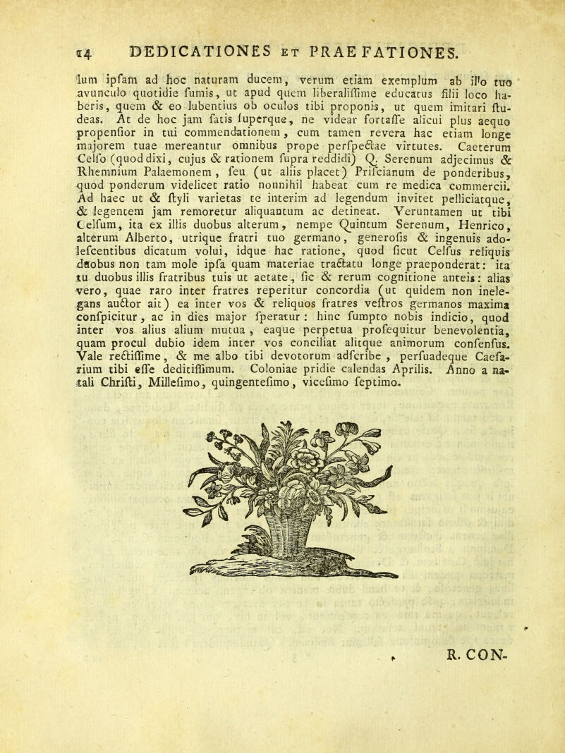 Ium ipfarn ad hoc naturam ducem, verum etiam exemplum ab iI»o tuo avunculo quotidie fumis, ut apud quem liberaliffime educatus filii loco ha- beris, quem & eo lubentius ob oculos tibi proponis, ut quem imitari ftu- deas. At de hoc jam fatis fuperque, ne videar fortaffe alicui plus aequo propenfior in tui commendationem, cum tamen revera hac etiam longe majorem tuae mereantur omnibus prope perfpedlae virtutes. Caeterum Cellb (quod dixi, cujus & rationem fupra reddidi) Q. Serenum adjecimus & Rhemnium Palaemonem, feu (ut aliis placet) Prifcianum de ponderibus, quod ponderum videlicet ratio nonnihil habeat cum re medica commercii. Ad haec ut & flyli varietas te interim ad legendum invitet pelliciatque, & legentem jam remoretur aliquantum ac detineat. Veruntamen ut tibi Celfum, ita ex illis duobus alterum, nempe Quintum Serenum, Henrico, alterum Alberto, utrique fratri tuo germano, generofis & ingenuis ado- Jefcentibus dicatum volui, idque hac ratione, quod ficut Celfus reliquis dflobusnon tam mole ipfa quam materiae tradlatu longe praeponderat: ita tu duobus illis fratribus tuis ut aetate, fic & rerum cognitione anteis: alias vero, quae raro inter fratres reperitur concordia (ut quidem non inele- gans audior ait) ea inter vos & reliquos fratres veflros germanos maxima confpicitur, ac in dies major fperatur : hinc fumpto nobis indicio, quod inter vos alius alium mutua , eaque perpetua profequitur benevolentia, quam procul dubio idem inter vos conciliat alitque animorum confenfus. Vale redliffime, & me albo tibi devotorum adfcribe , perfuadeque Caefa- rium tibi effe deditiffimum. Coloniae pridie calendas Aprilis. Anno a na- tali Chrifli, Millefimo , quingentefimo, vicefimo feptimo. R. CON-