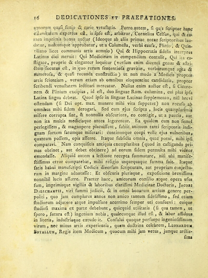 annorum quafi femo & carie vetuflatis. Porro autem, fi qu:s fcriptor hanc calamitatem expertus e£t, is ipfe efl, arbitror, Cornelius Celfus, qui Sta- men imprimis bonus auCtor (Ideoque ab aliis primae notae fcriotoribus lau- datur, multumque approbatur, ut a Columella, verbi caufa, Plinio , & Quin- tiliano licet communis artis aemulo) Qui & Hippocratis fidelis interpres Latinus dici meruit: Qui Medicinam in compendium contulit. Qui ita ca- fligate, proprie & eleganter loquitur (verfum enim dicendi genus & aftri- ftura fecutus eft, in quo rerum fententiofa gravitas, verborumque apta & numerofa, & quafi rotunda conftruCtio) ut non modo a Medicis propter artis fcientiam , verum etiam ab omnibus eloquentiae candidatis, propter fcribendi venuftatem lettitari mereatur. Nullus enim auCtor efl:, fi Cicero- nem & Plinium excipias, id efl, duo linguae Rom. columina, cui plus ipfa Latina lingua debeat. Quod ipfe in linguae Latinae fupplemento, nixi brevi oftendam (fi Dei opt. max. munere mihi vita fuppetet) non recufo ab omnibus mihi fidem derogari. Sed cum ejus fcripta , locis quamplurimis mifere corrupta fint, & nonnullis obfcuriora, eo contigit, ut a paucis, aut non ita multis medicisque antea legerentur. Ea quidem cum non femel perlegiffem , & magnopere placuiffent, fubiit animum tanti fcriptoris indi- gnam fortem fatumque miferari: continuoque coepi velle ejus vulneribus, quantum poffem, opis afferre. Itaque fubfidia omnia, quae potui, mihi ipfi comparavi. Nam conquifitis antiquis exemplaribus (quod in caftigando pri- mas obtinet, aut debet obtinere) ad eorum fidem permulta mihi videor emendaffe. Aliquid autem a leCtione recepta fummutare, nifi ubi manife- ftiffimus error comparebat, mihi religio usquequaque fumma fuit. Itaque fatis habui manufcripti Codicis diverfam fcripturam, aut propriam conjectu- ram in margine adnotaffe: Et obfcuris plerisqine , expofitione brevifiima nonnihil lucis afferre. Praeter haec, amicorum confilio atque opera ufus fum, imprimisque vigiliis & laboribus clariflimi Medicinae DoCtoris, Jacobi Dalechamvii , viri fummi judicii, & in omni bonarum artium genere per- politi , quo jam complures annos non amico tantum fideliffimo , fed etiam Rudiorum adjutore atque impulfore acerrimo femper uti confuevi : cuique ftudiofi maxima ex parte debebunt, quicquid utilitatis (fi qua tamen, ut fpero , futura eft) ingenium nobis, qualecunque illud efl, & labor afliduus in literis, induftriaque extudeiic. Confului quoque perfaepe ingeniofifiimum virum, nec minus artis experientia, quam doCtrina celebrem, Leonardum Botallum, Regis item Med-icum , quocum mihi jam vetus, jamque arCtis- fima