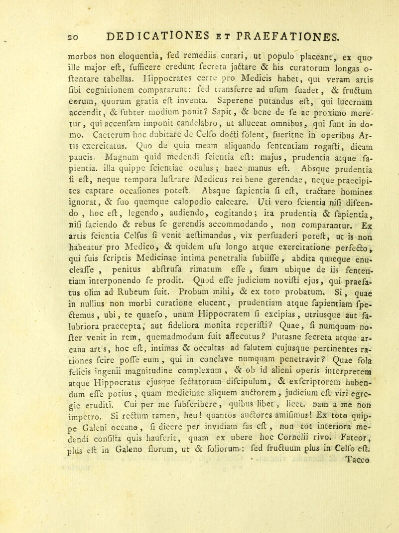 morbos non eloquentia, fed remediis curari, ut populo placeant, ex qua ille major efl, fufficere credunt fecreta jadtare & his curatorum longas o- flentare tabellas. Hippocrates certe pro Medicis habet, qui veram artis Ubi cognitionem compararunt: fed transferre ad ufum fuadet, & frudtum eorum, quorum gratia efl inventa. Saperene putandus efl:, qui lucernam accendit, & fubter modium ponit? Sapit, & bene de fe ac proximo mere- tur, qui accenfam imponit candelabro, ut alluceat omnibus, qui funt in do- mo. Caeterum hoc dubitare de Celfo dodti folent, fueritne in operibus Ar- tis exercitatus. Quo de quia meam aliquando fententiam rogafti, dicam paucis, Magnum quid medendi fcientia efl: majus, prudentia atque fa- pientia. illa quippe fcientiae oculus ; haec manus efl:. Absque prudentia fi efl, neque tempora luftrare Medicus rei bene gerendae, neque praecipi- tes captare occafiones poteft Absque fapientia fi efl:, tradtare homines ignorat, & fuo quemque calopodio calceare. Uti vero fcientia nifi difcen- do , hoc efl, legendo, audiendo, cogitando; ita prudentia & fapientia, nifi faciendo & rebus fe gerendis accommodando , non comparantur. Ex artis fcientia Celfus fi venit aeftimandus, vix perfuaderi poteft, ut is non habeatur pro Medico, & quidem ufu longo atque exercitatione perfedto, qui fuis fcriptis Medicinae intima penetralia fubiiffe ,. abdita quaeque enu- cleaffe , penitus abftrufa rimatum effe , fuam ubique de iis fenten- tiam interponendo fe prodit. Quod effe judicium novifti ejus, qui praefac- tus olim ad Rubeum fuit. Probum mihi, & ex toto probatum. Si, quae in nullius non morbi curatione elucent, prudentiam atque fapientiam fpe- dtemus , ubi, te quaefo , unum Hippocratem fi excipias, utriusque aut fa- lubriora praecepta, aut fideliora monita reperifti? Quae, fi numquam no- fler venit in rem, quemadmodum fuit aflecutus ? Putasne fecreta atque ar- cana art s, hoc efl, intimas & occultas ad falutem cujusque pertinentes ra- tiones fcire pofle eum, qui in conclave numquam penetravit? Quae fola felicis ingenii magnitudine complexum , & ob id alieni operis interpretem atque Hippocratis ejusque fedtatorum difcipulum, & exfcriptorem haben- dum effe potius , quam medicinae aliquem auflorem , judicium eft viri egre- gie eruditi. Cui per me fubfcribere, quibus libet, licet, nam a me non impetro. Si redtum tamen, heu! quantos audiores amifimus! Ex toto quip- pe Galeni oceano , fi dicere per invidiam fas efl, non tot interiora me- dendi confilia quis hauferit, quam ex ubere hoc Cornelii rivo. Fateor, plus eft in Galeno florum, ut & foliorum,: fed frudtuum plus in Celfo efl. • • Taceo