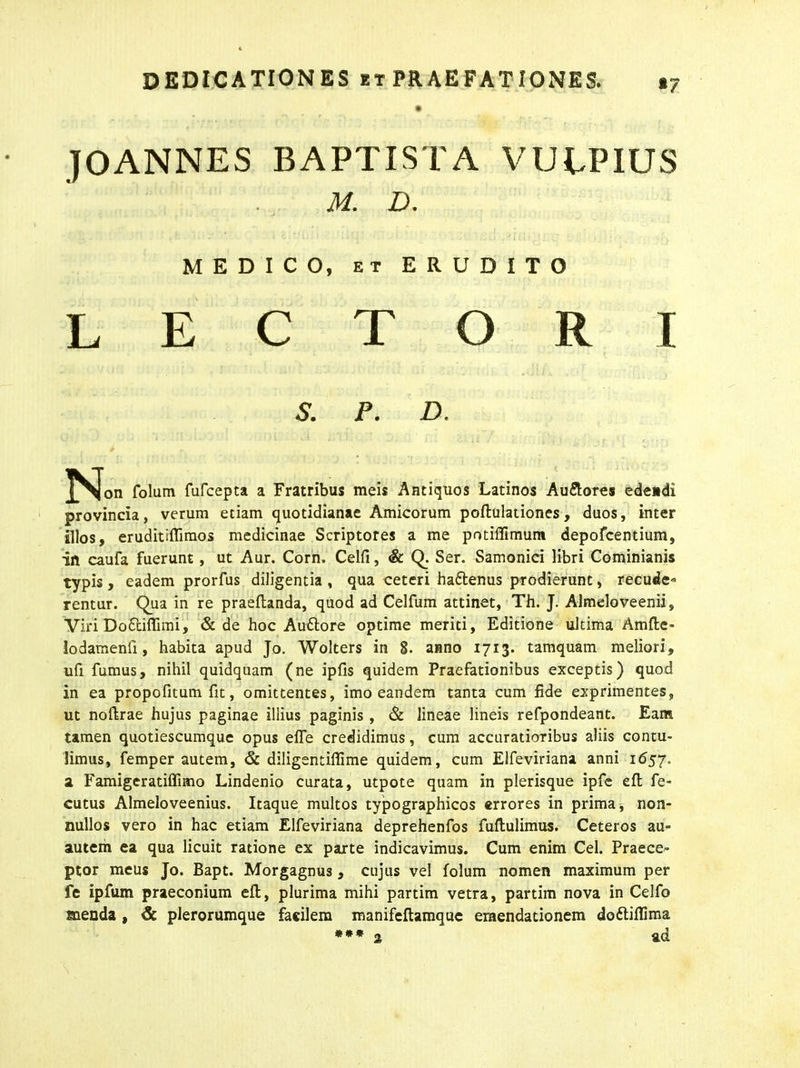 »7 JOANNES BAPTISTA VULPIUS M. D. MEDICO, et ERUDITO LECTORI & P. D. folum fufcepta a Fratribus meis Antiquos Latinos Au&ores edendi provincia, verum etiam quotidianae Amicorum poftulationes , duos, inter illos, eruditiffimos medicinae Scriptores a me pntiffimunt depofcentium, in caufa fuerunt, ut Aur. Corn. Celfi, & Q. Ser. Samonici libri Cominianis typis , eadem prorfus diligentia , qua ceteri ha&enus prodierunt, recude-= rentur. Qua in re praeftanda, quod ad Celfum attinet, Th. J. Almeloveenii, Viri DoEciffimi, & de hoc Au&ore optime meriti, Editione ultima Araftc* lodamenli, habita apud Jo. Wolters in 8. anno 1713. tamquam meliori, ufi fumus, nihil quidquam (ne ipfis quidem Praefationibus exceptis) quod in ea propofitum fit, omittentes, imo eandem tanta cum fide exprimentes, ut noftrae hujus paginae illius paginis , & lineae lineis refpondeant. Eam tamen quotiescumque opus effe credidimus, cum accuratioribus aliis contu- limus, femper autem, & diligentillime quidem, cum Elfeviriana anni 1657. a Famigeratiffimo Lindenio curata, utpote quam in plerisque ipfe eft fe- cutus Almeloveenius. Itaque multos typographicos errores in prima, non- nullos vero in hac etiam Elfeviriana deprehenfos fuftulimus. Ceteros au- autem ea qua licuit ratione ex parte indicavimus. Cum enim Cei. Praece- ptor meus Jo. Bapt. Morgagnus, cujus vel folum nomen maximum per fe ipfum praeconium eft, plurima mihi partim vetra, partim nova in Celfo menda , & plerorumque facilem manifeftamque emendationem doftiflima *** z ad
