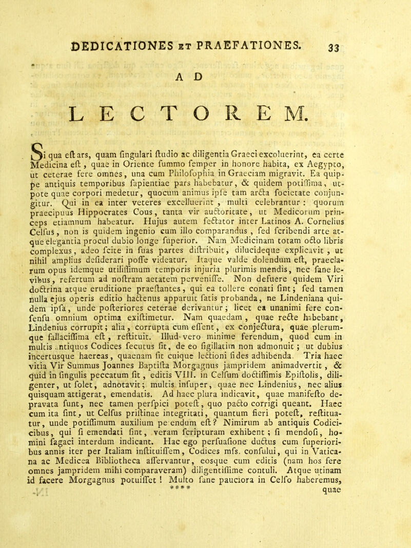 A D LECTOREM. qua eft ars, quam fingulari dudio ac diligentia Graeci excoluerint, ea certe Medicina eft , quae in Oriente fummo femper in honore habita, ex Aegypto, ut ceterae fere omnes, una cum Philofophia in Graeciam migravit. Ea quip- pe antiquis temporibus fapientiae pars habebatur, & quidem potidima, uc- pote quae corpori medetur, quocum animus ipfe tam arbla focietate conjun- gitur. Qui in ea inter veteres excelJuerint , multi celebrantur : quorum praecipuus Hippocrates Cous, tanta vir aubloritate, ut Medicorum prin- ceps etiamnum habeatur. Hujus autem feblator inter Latinos A. Cornelius Celfus, non is quidem ingenio cum illo comparandus , fed fcribendi arte at- que elegantia procul dubio longe fuperior. Nam Medicinam totam o£lo libris complexus, adeo fcite in fuas partes diftribuit, dilucideque explicavit, ut nihil amplius defiderari pofte videatur. Itaque valde dolendum eft, praecla- rum opus idemque utiliffimum temporis injuria plurimis mendis, nec fane le- vibus , refertum ad noilram aetatem pervenifTe. Non defuere quidem Viri doblrina atque eruditione praedantes, qui ea tollere conati fint; fed tamen nulla ejus operis editio hadtenus apparuit fatis probanda, ne Lindeniana qui- dem ipfa, unde pofteriores ceterae derivantur; licet ea unanimi fere con- fenfu omnium optima exiflimetur. Nam quaedam, quae reble habebant, Lindenius corrupit; alia, corrupta cum eflent, ex conjedlura, quae plerum- que fallaciflima eft, reftituit. Illud-vero minime ferendum, quod cum in multis antiquos Codices fecutus fit, de eo figillatim non admonuit ; ut dubius incertusque haereas, quaenam fit cuique leblioni fides adhibenda. Tria haec vitia Vir Summus Joannes Baptida Morgagnus jampridem animadvertit , & quid in fingulis peccatum fit, editis VIII. in Celfum dobliffimis Epidolis, dili- genter , ut folet, adnotavit; multis infuper, quae nec Lindenius, nec alius quisquam attigerat, emendatis. Ad haec plura indicavit, quae manifedo de- pravata funt, nec tamen perfpici poted, quo pacto corrigi queant. Haec cum ita fint, ut Celfus pridinae integritati, quantum fieri poted, reftitua- tur, unde potiflimum auxilium pe endum ed'? Nimirum ab antiquis Codici- cibus, qui fi emendati fint, veram fcripturam exhibent; fi mendofi, ho- mini fagaci interdum indicant. Hac ego perfuafione dubius cum fuperiori- bus annis iter per Italiam indituifiem, Codices mfs. confului, qui in Vatica- na ac Medicea Bibliotheca alfervantur, eosque cum editis (nam hos fere omnes jampridem mihi comparaveram) diligentiflime contuli. Atque utinam id facere Morgagnus potuifiet ! Multo fane pauciora in Celfo haberemus.