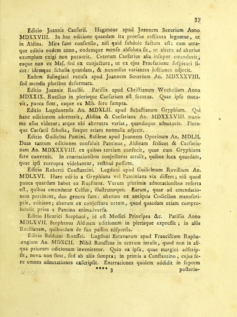 Editio Joannis Caefarii. Haganoae apud Joannem Secerium Anno MDXXVIII. In hac editione quaedam ita prorfus reftituta leguntur, ut in Aldina. Mira fane confenfio, nili quid fubdole fa£tum eft; cum utra- que editio eodem anno, eodemque menfe abfolutafic, ut altera ad alterius exemplum exigi non potuerit. Ceterum Caefarius alia infuper emendavit, eaque non ex Msf. fed ex conjedlura, ut ex ejus Praefatione fufpicari li- cet: idemque fcholia quaedam, & nonnullas variantes leftiones adjecit. Eadem Salingiaci recufa apud Joannem Soterium An. MDXXXVIII. fed mendis pluribus deformata. Editio Joannis Ruellii. Parifiis apud Chriftianum Wechelium Anno MDXXIX. Ruellius in plerisque Caefarium efl fecutus. Quae ipfe muta- vit, pauca funt, eaque ex Mfs. fere fumpta. Editio Lugdunenlis An. MDXLII. apud Sebaftianum Gryphium. Qui hanc editionem adornavit, Aldina & Caefariana An. MDXXXVIII. maxi- me ufus videtur; atque ubi alterutra variat, quandoque adnotavit. Plera- que Caefarii fcholia, fuaque etiam nonnulla adjecit. Editio Guilielmi Pantini. Balileae apud Joannem Oporinum An. MDLII. Duas tantum editiones confuluit Pantinus , Aldinam fcilicet & Caefaria- nam An. MDXXXVIII. ex quibus tertiam confecit, quae cum Gryphiana fere convenit. In enarrationibus conje&uras attulit, quibus loca quaedam, quae ipfi corrupta videbantur, reftitui pollent. Editio Roberti Conllantini. Lugduni apud Guilielmum Rovillium An. MDLXVI. Haec edi io a Gryphiana vel Pantiniana vix differt; nifi quod pauca quaedam habet ex Ruelliana. Verum plurimis adnotationibus referta eft, quibus emendatur Celfus, illullraturque. Earum, quae ad emendatio- nem pertinent, duo genera funt: alterum ex antiquis Codicibus manufcri- ptis, editisve; alterum ex conjedtura ortum, quod quaedam etiam compre- hendit prius a Pantino animadverfa. Editio Henrici Scephani, id eft Medici Principes &c. Parifiis Anno MDLXVII. Stephanus Aid.nam editionem in plerisque expreffit ; in aliis Rueliianam, quibusdam de fuo palfim a'dfperfis. Editio Balduini Ronlfei. Lugduni Batavorum apud Francifcum Raphe- .engium An. MDXCIL Nihil Ronlfeus in textum intulit, quod non in ali- qua priorum editionum inveniretur. Quin ea ipfa, quae margini adfcrip- fit, nova non funt, fed ab aliis fumpta; in primis a Conltantino , cujus fe- re omnes adnotationes exfcripftt. Enarrationes quidem addidit in feptem **** 3 pofterio-
