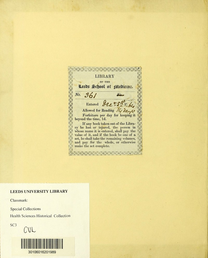 LIBRARY OF THE ILeriJS jrcljool of ^ 36/ Entered Allowed for Reading Forfeiture per day for keeping it beyond the time, Id. If any book taken out of the Libra- ry be lost or injured, the person in whose name it is entered, shall pay the value of it, and if the book be one of a set, he shall take the remaining volumes, and pay for the whole, or otherwise make the set complete. LEEDS UNIVERSITY LIBRARY Classmark: Special Collections Health Sciences Historical Collection SC3 CM L 30106016201989